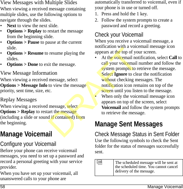 58 Manage VoicemailView Messages with Multiple SlidesWhen viewing a received message containing multiple slides, use the following options to navigate through the slides.•Next to view the next slide.•Options &gt; Replay to restart the message from the beginning slide.•Options &gt; Pause to pause at the current slide.•Options &gt; Resume to resume playing the slides.•Options &gt; Done to exit the message.View Message InformationWhen viewing a received message, select Options &gt; Message Info to view the message priority, sent time, size, etc.Replay MessagesWhen viewing a received message, select Options &gt; Replay to restart the message (including a slide or sound if contained) from the beginning.Manage VoicemailConfigure your VoicemailBefore your phone can receive voicemail messages, you need to set up a password and record a personal greeting with your service provider.When you have set up your voicemail, all unanswered calls to your phone are automatically transferred to voicemail, even if your phone is in use or turned off.1. Press and hold the 1 key.2. Follow the system prompts to create a password and record a greeting.Check your VoicemailWhen you receive a voicemail message, a notification with a voicemail message icon appears at the top of your screen.• At the voicemail notification, select Call to call your voicemail number and follow the system prompts to retrieve the message.Select Ignore to clear the notification without checking messages. The notification icon remains on top of the screen until you listen to the message.• When only the voicemail message icon appears on top of the screen, select Voicemail and follow the system prompts to retrieve the message.Manage Sent MessagesCheck Message Status in Sent FolderUse the following symbols to check the Sent folder for the status of messages successfully sent.The scheduled message will be sent at the scheduled time. You cannot cancel delivery of the message.DRAFT