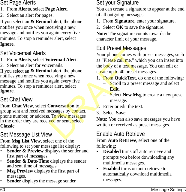 60 Message SettingsSet Page Alerts1. From Alerts, select Page Alert.2. Select an alert for pages.If you select an &amp; Remind alert, the phone notifies you once when receiving a new message and notifies you again every five minutes. To stop a reminder alert, select Ignore.Set Voicemail Alerts1. From Alerts, select Voicemail Alert.2. Select an alert for voicemails.If you select an &amp; Remind alert, the phone notifies you once when receiving a new message and notifies you again every five minutes. To stop a reminder alert, select Ignore.Set Chat ViewFrom Chat View, select Conversation to group sent and received messages by contact, phone number, or address. To view messages in the order they are received or sent, select Classic.Set Message List ViewFrom Msg List View, select one of the following to set your message list display:•Sender &amp; Preview displays the sender and first part of messages.•Sender &amp; Date-Time displays the sender and sent time of messages.•Msg Preview displays the first part of messages.•Sender displays the message sender.Set your SignatureYou can create a signature to appear at the end of all outgoing messages.1. From Signature, enter your signature.2. Select OK to save the signature.Note: The signature counts towards the character limit of your message.Edit Preset MessagesYour phone comes with preset messages, such as “Please call me,” which you can insert into the body of a text message. You can edit or create up to 40 preset messages.1. From QuickText, do one of the following:– Scroll to a preset message and select Edit.–Select New Msg to create a new preset message.2. Enter or edit the text.3. Select Save.Note: You can also save messages you have written or received as preset messages.Enable Auto RetrieveFrom Auto Retrieve, select one of the following:•Disabled turns off auto retrieve and prompts you before downloading any multimedia messages.•Enabled turns on auto retrieve to automatically download multimedia messages.DRAFT