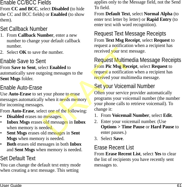 User Guide 61Enable CC/BCC FieldsFrom CC and BCC, select Disabled (to hide the CC and BCC fields) or Enabled (to show them).Set Callback Number1. From Callback Number, enter a new number to change your default callback number.2. Select OK to save the number.Enable Save to SentFrom Save to Sent, select Enabled to automatically save outgoing messages to the Sent Msgs folder.Enable Auto-EraseUse Auto-Erase to set your phone to erase messages automatically when it needs memory for incoming messages.From Auto-Erase, select one of the following:•Disabled erases no messages.•Inbox Msgs erases old messages in Inbox when memory is needed.•Sent Msgs erases old messages in Sent Msgs when memory is needed.•Both erases old messages in both Inbox and Sent Msgs when memory is needed.Set Default TextYou can change the default text entry mode when creating a text message. This setting applies only to the Message field, not the Send To field.From Default Text, select Normal Alpha (to enter text letter by letter) or Rapid Entry (to enter text with word recognition).Request Text Message ReceiptsFrom Text Msg Receipt, select Request to request a notification when a recipient has received your text message.Request Multimedia Message ReceiptsFrom Pic Msg Receipt, select Request to request a notification when a recipient has received your multimedia message.Set your Voicemail NumberOften your service provider automatically programs your voicemail number (the number your phone calls to retrieve voicemail). To change it:1. From Voicemail Number, select Edit.2. Enter your voicemail number. (Use Options &gt; Time Pause or Hard Pause to enter pauses.)3. Select Save.Erase Recent ListFrom Erase Recent List, select Yes to clear the list of recipients you have recently sent messages to.DRAFT