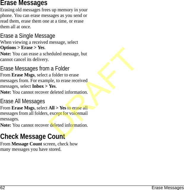 62 Erase MessagesErase MessagesErasing old messages frees up memory in your phone. You can erase messages as you send or read them, erase them one at a time, or erase them all at once.Erase a Single MessageWhen viewing a received message, select Options &gt; Erase &gt; Yes.Note: You can erase a scheduled message, but cannot cancel its delivery.Erase Messages from a FolderFrom Erase Msgs, select a folder to erase messages from. For example, to erase received messages, select Inbox &gt; Yes.Note: You cannot recover deleted information.Erase All MessagesFrom Erase Msgs, select All &gt; Yes to erase all messages from all folders, except for voicemail messages.Note: You cannot recover deleted information.Check Message CountFrom Message Count screen, check how many messages you have stored.DRAFT