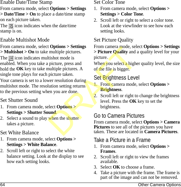 64 Other Camera OptionsEnable Date/Time StampFrom camera mode, select Options &gt; Settings &gt; Date/Time &gt; On to place a date/time stamp on each picture taken.The   icon indicates when the date/time stamp is on.Enable Multishot ModeFrom camera mode, select Options &gt; Settings &gt; Multishot &gt; On to take multiple pictures.The   icon indicates multishot mode is enabled. When you take a picture, press and hold the OK key to take multiple pictures. A single tone plays for each picture taken.Your camera is set to a lower resolution during multishot mode. The resolution setting returns to the previous setting when you are done.Set Shutter Sound1. From camera mode, select Options &gt; Settings &gt; Shutter Sound.2. Select a sound to play when the shutter takes a picture.Set White Balance1. From camera mode, select Options &gt; Settings &gt; White Balance.2. Scroll left or right to select the white balance setting. Look at the display to see how each setting looks.Set Color Tone1. From camera mode, select Options &gt; Settings &gt; Color Tone.2. Scroll left or right to select a color tone. Look at the viewfinder to see how each setting looks.Set Picture QualityFrom camera mode, select Options &gt; Settings &gt; Picture Quality and a quality level for your picture.When you select a higher quality level, the size of the file is bigger.Set Brightness Level1. From camera mode, select Options &gt; Brightness.2. Scroll left or right to change the brightness level. Press the OK key to set the brightness.Go to Camera PicturesFrom camera mode, select Options &gt; Camera Pictures to see all of the pictures you have taken. These are located in Camera Pictures.Take a Picture in a Frame1. From camera mode, select Options &gt; Frames.2. Scroll left or right to view the frames available.3. Select OK to choose a frame.4. Take a picture with the frame. The frame is part of the image and can not be removed.DRAFT