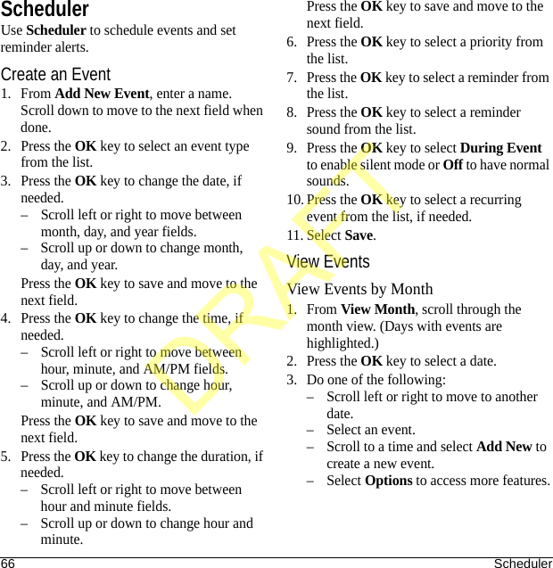 66 SchedulerSchedulerUse Scheduler to schedule events and set reminder alerts.Create an Event1. From Add New Event, enter a name. Scroll down to move to the next field when done.2. Press the OK key to select an event type from the list.3. Press the OK key to change the date, if needed. – Scroll left or right to move between month, day, and year fields.– Scroll up or down to change month, day, and year.Press the OK key to save and move to the next field.4. Press the OK key to change the time, if needed.– Scroll left or right to move between hour, minute, and AM/PM fields.– Scroll up or down to change hour, minute, and AM/PM.Press the OK key to save and move to the next field.5. Press the OK key to change the duration, if needed.– Scroll left or right to move between hour and minute fields.– Scroll up or down to change hour and minute.Press the OK key to save and move to the next field.6. Press the OK key to select a priority from the list.7. Press the OK key to select a reminder from the list.8. Press the OK key to select a reminder sound from the list.9. Press the OK key to select During Event to enable silent mode or Off to have normal sounds.10. Press the OK key to select a recurring event from the list, if needed.11. Select Save.View EventsView Events by Month1. From View Month, scroll through the month view. (Days with events are highlighted.)2. Press the OK key to select a date.3. Do one of the following:– Scroll left or right to move to another date.– Select an event.– Scroll to a time and select Add New to create a new event.–Select Options to access more features.DRAFT