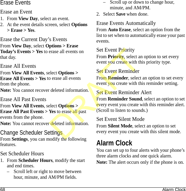 68 Alarm ClockErase EventsErase an Event1. From View Day, select an event.2. At the event details screen, select Options &gt; Erase &gt; Yes.Erase the Current Day’s EventsFrom View Day, select Options &gt; Erase Today’s Events &gt; Yes to erase all events on that day.Erase All EventsFrom View All Events, select Options &gt; Erase All Events &gt; Yes to erase all events from the phone.Note: You cannot recover deleted information.Erase All Past EventsFrom View All Events, select Options &gt; Erase All Past Events &gt; Yes to erase all past events from the phone.Note: You cannot recover deleted information.Change Scheduler SettingsFrom Settings, you can modify the following features.Set Scheduler Hours1. From Scheduler Hours, modify the start and end times. – Scroll left or right to move between hour, minute, and AM/PM fields.– Scroll up or down to change hour, minute, and AM/PM.2. Select Save when done. Erase Events AutomaticallyFrom Auto Erase, select an option from the list to set when to automatically erase your past events.Set Event PriorityFrom Priority, select an option to set every event you create with this priority type.Set Event ReminderFrom Reminder, select an option to set every event you create with this reminder setting.Set Event Reminder AlertFrom Reminder Sound, select an option to set every event you create with this reminder alert. (Scroll to listen to sounds.)Set Event Silent ModeFrom Silent Mode, select an option to set every event you create with this silent mode.Alarm ClockYou can set up to four alerts with your phone’s three alarm clocks and one quick alarm.Note: The alert occurs only if the phone is on.DRAFT