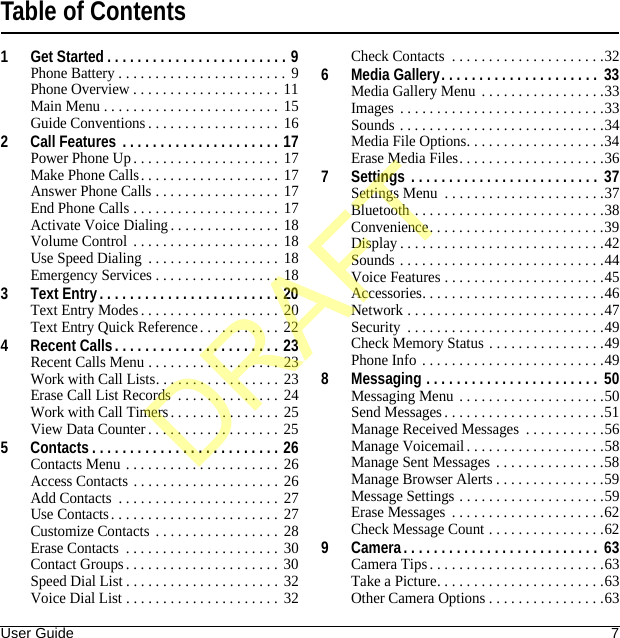 User Guide 7Table of Contents1 Get Started . . . . . . . . . . . . . . . . . . . . . . . . 9Phone Battery . . . . . . . . . . . . . . . . . . . . . . .  9Phone Overview . . . . . . . . . . . . . . . . . . . .  11Main Menu . . . . . . . . . . . . . . . . . . . . . . . .  15Guide Conventions . . . . . . . . . . . . . . . . . . 162 Call Features  . . . . . . . . . . . . . . . . . . . . . 17Power Phone Up. . . . . . . . . . . . . . . . . . . .  17Make Phone Calls. . . . . . . . . . . . . . . . . . .  17Answer Phone Calls . . . . . . . . . . . . . . . . . 17End Phone Calls . . . . . . . . . . . . . . . . . . . . 17Activate Voice Dialing. . . . . . . . . . . . . . . 18Volume Control  . . . . . . . . . . . . . . . . . . . . 18Use Speed Dialing  . . . . . . . . . . . . . . . . . . 18Emergency Services . . . . . . . . . . . . . . . . . 183 Text Entry . . . . . . . . . . . . . . . . . . . . . . . . 20Text Entry Modes . . . . . . . . . . . . . . . . . . . 20Text Entry Quick Reference. . . . . . . . . . . 224 Recent Calls. . . . . . . . . . . . . . . . . . . . . . 23Recent Calls Menu . . . . . . . . . . . . . . . . . . 23Work with Call Lists. . . . . . . . . . . . . . . . . 23Erase Call List Records  . . . . . . . . . . . . . . 24Work with Call Timers. . . . . . . . . . . . . . . 25View Data Counter . . . . . . . . . . . . . . . . . .  255 Contacts . . . . . . . . . . . . . . . . . . . . . . . . . 26Contacts Menu . . . . . . . . . . . . . . . . . . . . .  26Access Contacts . . . . . . . . . . . . . . . . . . . . 26Add Contacts  . . . . . . . . . . . . . . . . . . . . . .  27Use Contacts. . . . . . . . . . . . . . . . . . . . . . .  27Customize Contacts . . . . . . . . . . . . . . . . . 28Erase Contacts  . . . . . . . . . . . . . . . . . . . . .  30Contact Groups . . . . . . . . . . . . . . . . . . . . . 30Speed Dial List . . . . . . . . . . . . . . . . . . . . . 32Voice Dial List . . . . . . . . . . . . . . . . . . . . .  32Check Contacts  . . . . . . . . . . . . . . . . . . . . .326 Media Gallery. . . . . . . . . . . . . . . . . . . . .  33Media Gallery Menu . . . . . . . . . . . . . . . . .33Images . . . . . . . . . . . . . . . . . . . . . . . . . . . .33Sounds . . . . . . . . . . . . . . . . . . . . . . . . . . . .34Media File Options. . . . . . . . . . . . . . . . . . .34Erase Media Files. . . . . . . . . . . . . . . . . . . .367 Settings  . . . . . . . . . . . . . . . . . . . . . . . . .  37Settings Menu  . . . . . . . . . . . . . . . . . . . . . .37Bluetooth . . . . . . . . . . . . . . . . . . . . . . . . . .38Convenience. . . . . . . . . . . . . . . . . . . . . . . .39Display . . . . . . . . . . . . . . . . . . . . . . . . . . . .42Sounds . . . . . . . . . . . . . . . . . . . . . . . . . . . .44Voice Features . . . . . . . . . . . . . . . . . . . . . .45Accessories. . . . . . . . . . . . . . . . . . . . . . . . .46Network . . . . . . . . . . . . . . . . . . . . . . . . . . .47Security  . . . . . . . . . . . . . . . . . . . . . . . . . . .49Check Memory Status . . . . . . . . . . . . . . . .49Phone Info . . . . . . . . . . . . . . . . . . . . . . . . .498 Messaging . . . . . . . . . . . . . . . . . . . . . . .  50Messaging Menu . . . . . . . . . . . . . . . . . . . .50Send Messages. . . . . . . . . . . . . . . . . . . . . .51Manage Received Messages  . . . . . . . . . . .56Manage Voicemail . . . . . . . . . . . . . . . . . . .58Manage Sent Messages . . . . . . . . . . . . . . .58Manage Browser Alerts . . . . . . . . . . . . . . .59Message Settings . . . . . . . . . . . . . . . . . . . .59Erase Messages  . . . . . . . . . . . . . . . . . . . . .62Check Message Count . . . . . . . . . . . . . . . .629 Camera. . . . . . . . . . . . . . . . . . . . . . . . . .  63Camera Tips. . . . . . . . . . . . . . . . . . . . . . . .63Take a Picture. . . . . . . . . . . . . . . . . . . . . . .63Other Camera Options . . . . . . . . . . . . . . . .63DRAFT