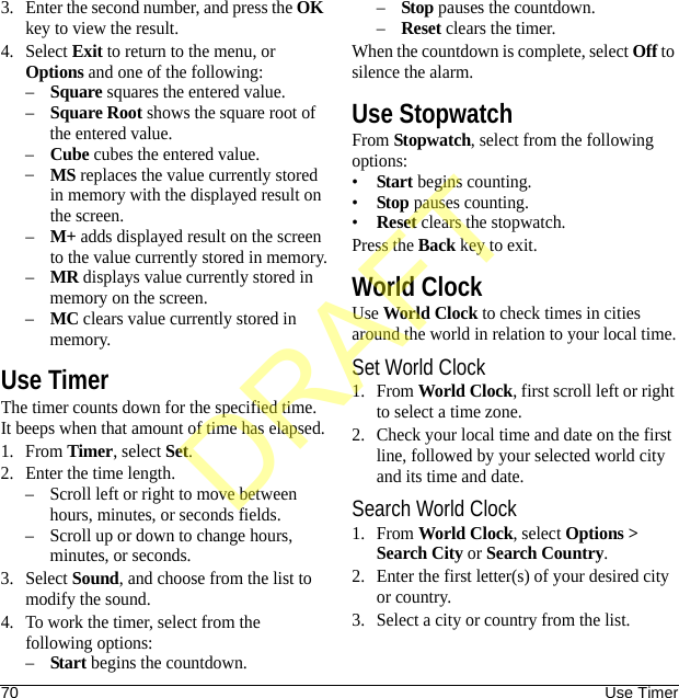 70 Use Timer3. Enter the second number, and press the OK key to view the result.4. Select Exit to return to the menu, or Options and one of the following:–Square squares the entered value.–Square Root shows the square root of the entered value.–Cube cubes the entered value.–MS replaces the value currently stored in memory with the displayed result on the screen.–M+ adds displayed result on the screen to the value currently stored in memory.–MR displays value currently stored in memory on the screen.–MC clears value currently stored in memory.Use TimerThe timer counts down for the specified time. It beeps when that amount of time has elapsed.1. From Timer, select Set.2. Enter the time length.– Scroll left or right to move between hours, minutes, or seconds fields.– Scroll up or down to change hours, minutes, or seconds.3. Select Sound, and choose from the list to modify the sound.4. To work the timer, select from the following options:–Start begins the countdown.–Stop pauses the countdown.–Reset clears the timer.When the countdown is complete, select Off to silence the alarm.Use StopwatchFrom Stopwatch, select from the following options:•Start begins counting.•Stop pauses counting.•Reset clears the stopwatch.Press the Back key to exit.World ClockUse World Clock to check times in cities around the world in relation to your local time.Set World Clock1. From World Clock, first scroll left or right to select a time zone.2. Check your local time and date on the first line, followed by your selected world city and its time and date.Search World Clock1. From World Clock, select Options &gt; Search City or Search Country.2. Enter the first letter(s) of your desired city or country.3. Select a city or country from the list.DRAFT
