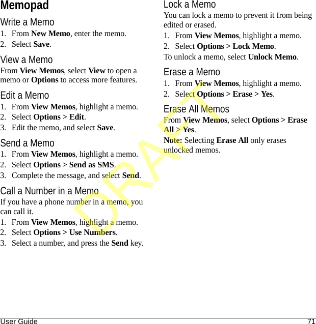 User Guide 71MemopadWrite a Memo1. From New Memo, enter the memo.2. Select Save.View a MemoFrom View Memos, select View to open a memo or Options to access more features.Edit a Memo1. From View Memos, highlight a memo.2. Select Options &gt; Edit.3. Edit the memo, and select Save.Send a Memo1. From View Memos, highlight a memo.2. Select Options &gt; Send as SMS.3. Complete the message, and select Send.Call a Number in a MemoIf you have a phone number in a memo, you can call it.1. From View Memos, highlight a memo.2. Select Options &gt; Use Numbers.3. Select a number, and press the Send key.Lock a MemoYou can lock a memo to prevent it from being edited or erased.1. From View Memos, highlight a memo.2. Select Options &gt; Lock Memo.To unlock a memo, select Unlock Memo.Erase a Memo1. From View Memos, highlight a memo.2. Select Options &gt; Erase &gt; Yes.Erase All MemosFrom View Memos, select Options &gt; Erase All &gt; Yes.Note: Selecting Erase All only erases unlocked memos.DRAFT