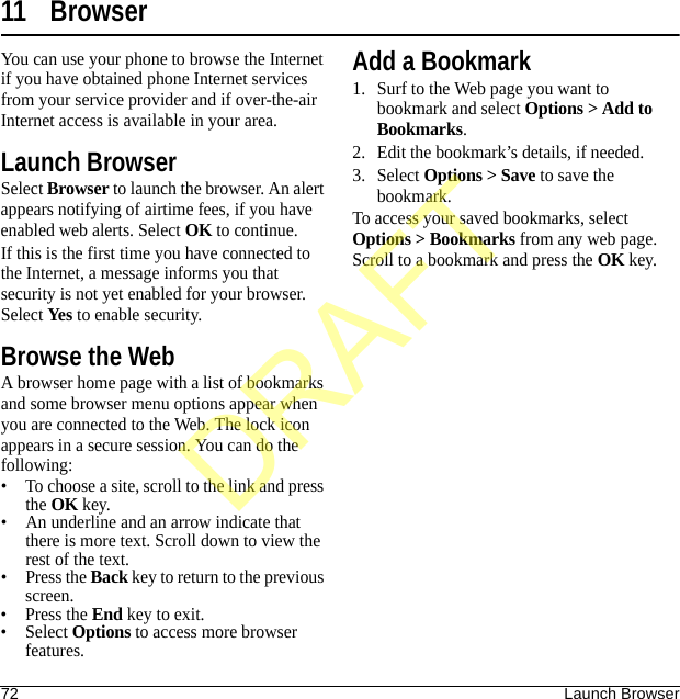 72 Launch Browser11 BrowserYou can use your phone to browse the Internet if you have obtained phone Internet services from your service provider and if over-the-air Internet access is available in your area.Launch BrowserSelect Browser to launch the browser. An alert appears notifying of airtime fees, if you have enabled web alerts. Select OK to continue.If this is the first time you have connected to the Internet, a message informs you that security is not yet enabled for your browser. Select Yes to enable security.Browse the WebA browser home page with a list of bookmarks and some browser menu options appear when you are connected to the Web. The lock icon appears in a secure session. You can do the following:• To choose a site, scroll to the link and press the OK key.• An underline and an arrow indicate that there is more text. Scroll down to view the rest of the text.•Press the Back key to return to the previous screen.•Press the End key to exit.• Select Options to access more browser features.Add a Bookmark1. Surf to the Web page you want to bookmark and select Options &gt; Add to Bookmarks.2. Edit the bookmark’s details, if needed.3. Select Options &gt; Save to save the bookmark.To access your saved bookmarks, select Options &gt; Bookmarks from any web page. Scroll to a bookmark and press the OK key.DRAFT