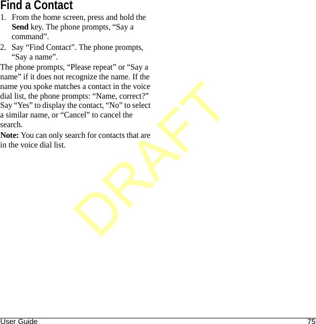 User Guide 75Find a Contact1. From the home screen, press and hold the Send key. The phone prompts, “Say a command”.2. Say “Find Contact”. The phone prompts, “Say a name”.The phone prompts, “Please repeat” or “Say a name” if it does not recognize the name. If the name you spoke matches a contact in the voice dial list, the phone prompts: “Name, correct?” Say “Yes” to display the contact, “No” to select a similar name, or “Cancel” to cancel the search.Note: You can only search for contacts that are in the voice dial list.DRAFT