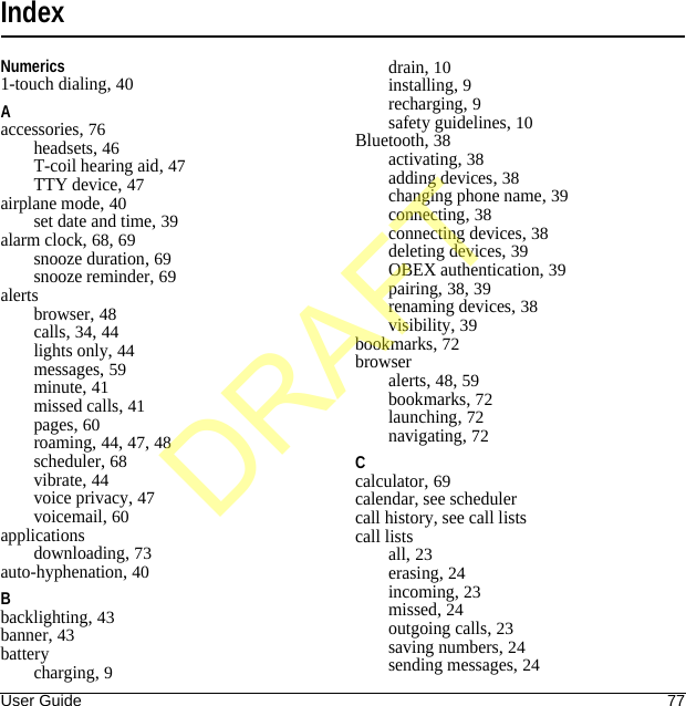 User Guide 77IndexNumerics1-touch dialing, 40Aaccessories, 76headsets, 46T-coil hearing aid, 47TTY device, 47airplane mode, 40set date and time, 39alarm clock, 68, 69snooze duration, 69snooze reminder, 69alertsbrowser, 48calls, 34, 44lights only, 44messages, 59minute, 41missed calls, 41pages, 60roaming, 44, 47, 48scheduler, 68vibrate, 44voice privacy, 47voicemail, 60applicationsdownloading, 73auto-hyphenation, 40Bbacklighting, 43banner, 43batterycharging, 9drain, 10installing, 9recharging, 9safety guidelines, 10Bluetooth, 38activating, 38adding devices, 38changing phone name, 39connecting, 38connecting devices, 38deleting devices, 39OBEX authentication, 39pairing, 38, 39renaming devices, 38visibility, 39bookmarks, 72browseralerts, 48, 59bookmarks, 72launching, 72navigating, 72Ccalculator, 69calendar, see schedulercall history, see call listscall listsall, 23erasing, 24incoming, 23missed, 24outgoing calls, 23saving numbers, 24sending messages, 24DRAFT