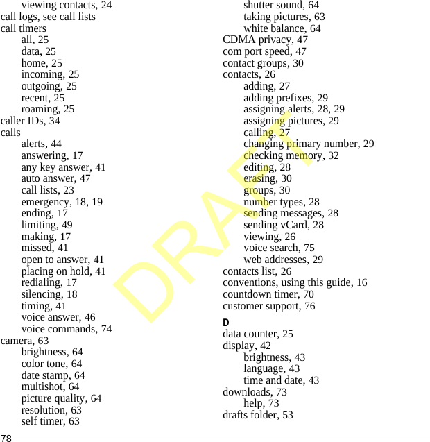 78viewing contacts, 24call logs, see call listscall timersall, 25data, 25home, 25incoming, 25outgoing, 25recent, 25roaming, 25caller IDs, 34callsalerts, 44answering, 17any key answer, 41auto answer, 47call lists, 23emergency, 18, 19ending, 17limiting, 49making, 17missed, 41open to answer, 41placing on hold, 41redialing, 17silencing, 18timing, 41voice answer, 46voice commands, 74camera, 63brightness, 64color tone, 64date stamp, 64multishot, 64picture quality, 64resolution, 63self timer, 63shutter sound, 64taking pictures, 63white balance, 64CDMA privacy, 47com port speed, 47contact groups, 30contacts, 26adding, 27adding prefixes, 29assigning alerts, 28, 29assigning pictures, 29calling, 27changing primary number, 29checking memory, 32editing, 28erasing, 30groups, 30number types, 28sending messages, 28sending vCard, 28viewing, 26voice search, 75web addresses, 29contacts list, 26conventions, using this guide, 16countdown timer, 70customer support, 76Ddata counter, 25display, 42brightness, 43language, 43time and date, 43downloads, 73help, 73drafts folder, 53DRAFT