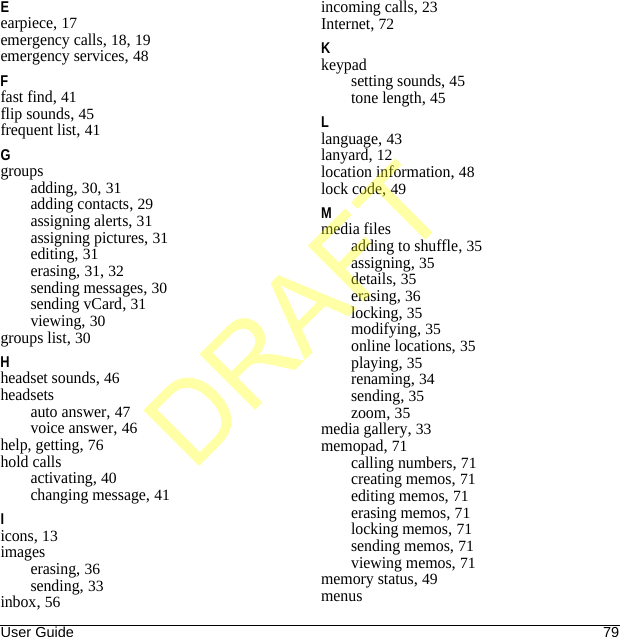 User Guide 79Eearpiece, 17emergency calls, 18, 19emergency services, 48Ffast find, 41flip sounds, 45frequent list, 41Ggroupsadding, 30, 31adding contacts, 29assigning alerts, 31assigning pictures, 31editing, 31erasing, 31, 32sending messages, 30sending vCard, 31viewing, 30groups list, 30Hheadset sounds, 46headsetsauto answer, 47voice answer, 46help, getting, 76hold callsactivating, 40changing message, 41Iicons, 13imageserasing, 36sending, 33inbox, 56incoming calls, 23Internet, 72Kkeypadsetting sounds, 45tone length, 45Llanguage, 43lanyard, 12location information, 48lock code, 49Mmedia filesadding to shuffle, 35assigning, 35details, 35erasing, 36locking, 35modifying, 35online locations, 35playing, 35renaming, 34sending, 35zoom, 35media gallery, 33memopad, 71calling numbers, 71creating memos, 71editing memos, 71erasing memos, 71locking memos, 71sending memos, 71viewing memos, 71memory status, 49menusDRAFT