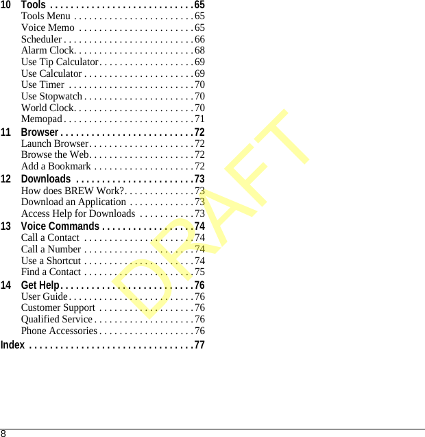 810 Tools . . . . . . . . . . . . . . . . . . . . . . . . . . . .65Tools Menu . . . . . . . . . . . . . . . . . . . . . . . .65Voice Memo  . . . . . . . . . . . . . . . . . . . . . . .65Scheduler . . . . . . . . . . . . . . . . . . . . . . . . . .66Alarm Clock. . . . . . . . . . . . . . . . . . . . . . . .68Use Tip Calculator. . . . . . . . . . . . . . . . . . .69Use Calculator . . . . . . . . . . . . . . . . . . . . . .69Use Timer  . . . . . . . . . . . . . . . . . . . . . . . . .70Use Stopwatch . . . . . . . . . . . . . . . . . . . . . .70World Clock. . . . . . . . . . . . . . . . . . . . . . . .70Memopad. . . . . . . . . . . . . . . . . . . . . . . . . .7111 Browser . . . . . . . . . . . . . . . . . . . . . . . . . .72Launch Browser. . . . . . . . . . . . . . . . . . . . .72Browse the Web. . . . . . . . . . . . . . . . . . . . .72Add a Bookmark . . . . . . . . . . . . . . . . . . . . 7212 Downloads  . . . . . . . . . . . . . . . . . . . . . . .73How does BREW Work?. . . . . . . . . . . . . .73Download an Application . . . . . . . . . . . . .73Access Help for Downloads  . . . . . . . . . . .7313 Voice Commands . . . . . . . . . . . . . . . . . .74Call a Contact  . . . . . . . . . . . . . . . . . . . . . .74Call a Number . . . . . . . . . . . . . . . . . . . . . .74Use a Shortcut . . . . . . . . . . . . . . . . . . . . . .74Find a Contact . . . . . . . . . . . . . . . . . . . . . .7514 Get Help. . . . . . . . . . . . . . . . . . . . . . . . . .76User Guide. . . . . . . . . . . . . . . . . . . . . . . . .76Customer Support  . . . . . . . . . . . . . . . . . . .76Qualified Service . . . . . . . . . . . . . . . . . . . .76Phone Accessories . . . . . . . . . . . . . . . . . . .76Index  . . . . . . . . . . . . . . . . . . . . . . . . . . . . . . . .77DRAFT