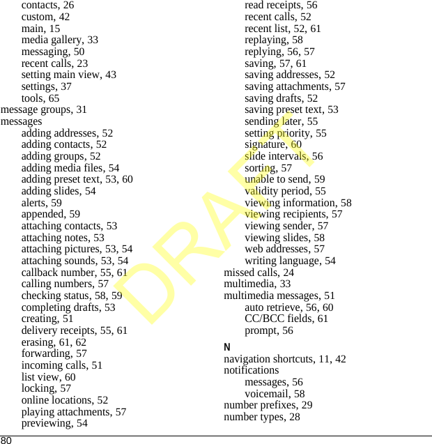 80contacts, 26custom, 42main, 15media gallery, 33messaging, 50recent calls, 23setting main view, 43settings, 37tools, 65message groups, 31messagesadding addresses, 52adding contacts, 52adding groups, 52adding media files, 54adding preset text, 53, 60adding slides, 54alerts, 59appended, 59attaching contacts, 53attaching notes, 53attaching pictures, 53, 54attaching sounds, 53, 54callback number, 55, 61calling numbers, 57checking status, 58, 59completing drafts, 53creating, 51delivery receipts, 55, 61erasing, 61, 62forwarding, 57incoming calls, 51list view, 60locking, 57online locations, 52playing attachments, 57previewing, 54read receipts, 56recent calls, 52recent list, 52, 61replaying, 58replying, 56, 57saving, 57, 61saving addresses, 52saving attachments, 57saving drafts, 52saving preset text, 53sending later, 55setting priority, 55signature, 60slide intervals, 56sorting, 57unable to send, 59validity period, 55viewing information, 58viewing recipients, 57viewing sender, 57viewing slides, 58web addresses, 57writing language, 54missed calls, 24multimedia, 33multimedia messages, 51auto retrieve, 56, 60CC/BCC fields, 61prompt, 56Nnavigation shortcuts, 11, 42notificationsmessages, 56voicemail, 58number prefixes, 29number types, 28DRAFT