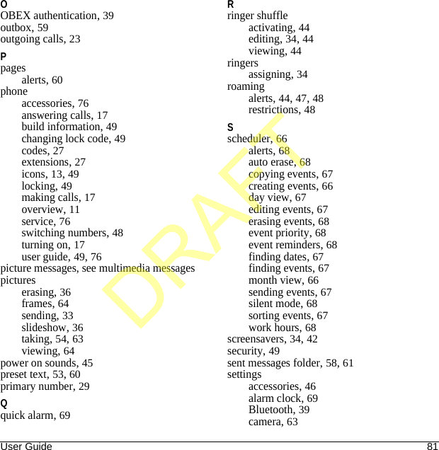 User Guide 81OOBEX authentication, 39outbox, 59outgoing calls, 23Ppagesalerts, 60phoneaccessories, 76answering calls, 17build information, 49changing lock code, 49codes, 27extensions, 27icons, 13, 49locking, 49making calls, 17overview, 11service, 76switching numbers, 48turning on, 17user guide, 49, 76picture messages, see multimedia messagespictureserasing, 36frames, 64sending, 33slideshow, 36taking, 54, 63viewing, 64power on sounds, 45preset text, 53, 60primary number, 29Qquick alarm, 69Rringer shuffleactivating, 44editing, 34, 44viewing, 44ringersassigning, 34roamingalerts, 44, 47, 48restrictions, 48Sscheduler, 66alerts, 68auto erase, 68copying events, 67creating events, 66day view, 67editing events, 67erasing events, 68event priority, 68event reminders, 68finding dates, 67finding events, 67month view, 66sending events, 67silent mode, 68sorting events, 67work hours, 68screensavers, 34, 42security, 49sent messages folder, 58, 61settingsaccessories, 46alarm clock, 69Bluetooth, 39camera, 63DRAFT