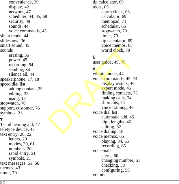82convenience, 39display, 42network, 47scheduler, 44, 45, 68security, 49sounds, 44voice commands, 45silent mode, 44slideshow, 36smart sound, 45soundserasing, 36power, 45recording, 54sending, 34silence all, 44speakerphone, 17, 18speed dial listadding contact, 29editing, 32using, 18stopwatch, 70support, customer, 76symbols, 21TT-coil hearing aid, 47teletype device, 47text entry, 20, 22letters, 20modes, 20, 61numbers, 20rapid entry, 21symbols, 21text messages, 51, 56themes, 43timer, 70tip calculator, 69tools, 65alarm clock, 68calculator, 69memopad, 71scheduler, 66stopwatch, 70timer, 70tip calculator, 69voice memos, 65world clock, 70Uuser guide, 49, 76Vvibrate mode, 44voice commands, 45, 74display results, 46expert mode, 45finding contacts, 75making calls, 74shortcuts, 74voice training, 46voice dial listautomatic add, 45digit lengths, 46editing, 32voice dialing, 18voice memos, 65playing, 34, 65recording, 65voicemailalerts, 60changing number, 61checking, 58configuring, 58volumeDRAFT