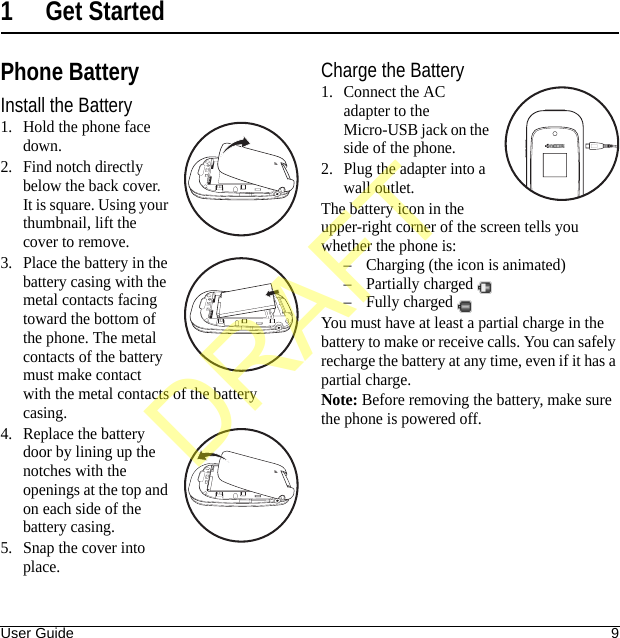 User Guide 91 Get StartedPhone BatteryInstall the Battery1. Hold the phone face down.2. Find notch directly below the back cover. It is square. Using your thumbnail, lift the cover to remove.3. Place the battery in the battery casing with the metal contacts facing toward the bottom of the phone. The metal contacts of the battery must make contact with the metal contacts of the battery casing.4. Replace the battery door by lining up the notches with the openings at the top and on each side of the battery casing.5. Snap the cover into place.Charge the Battery1. Connect the AC adapter to the Micro-USB jack on the side of the phone.2. Plug the adapter into a wall outlet.The battery icon in the upper-right corner of the screen tells you whether the phone is:– Charging (the icon is animated)– Partially charged – Fully charged You must have at least a partial charge in the battery to make or receive calls. You can safely recharge the battery at any time, even if it has a partial charge.Note: Before removing the battery, make sure the phone is powered off.DRAFT