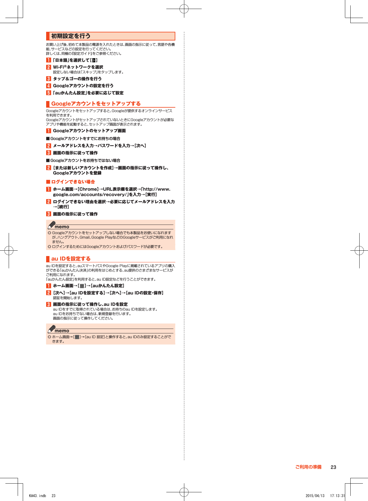 初期設定を行うお買い上げ後、初めて本製品の電源を入れたときは、画面の指示に従って、言語や各機能、サービスなどの設定を行ってください。詳しくは、同梱の『設定ガイド』をご参照ください。1■「日本語」を選択して［ ］2■Wi-Fi®ネットワークを選択設定しない場合は「スキップ」をタップします。3■タップ＆ゴーの操作を行う4■Googleアカウントの設定を行う5■「auかんたん設定」を必要に応じて設定GoogleアカウントをセットアップするGoogleアカウントをセットアップすると、Googleが提供するオンラインサービスを利用できます。GoogleアカウントがセットアップされていないときにGoogleアカウントが必要なアプリや機能を起動すると、セットアップ画面が表示されます。1■Googleアカウントのセットアップ画面 ■ Googleアカウントをすでにお持ちの場合2■メールアドレスを入力→パスワードを入力→［次へ］3■画面の指示に従って操作 ■ Googleアカウントをお持ちではない場合2■［または新しいアカウントを作成］→画面の指示に従って操作し、Googleアカウントを登録■■ログインできない場合1■ホーム画面→［Chrome］→URL表示欄を選択→「（http://www.google.com/accounts/recovery/）」を入力→［実行］2■ログインできない理由を選択→必要に応じてメールアドレスを入力→［続行］3■画面の指示に従って操作 ◎ Googleアカウントをセットアップしない場合でも本製品をお使いになれますが、ハングアウト、Gmail、Google PlayなどのGoogleサービスがご利用になれません。 ◎ ログインするためにはGoogleアカウントおよびパスワードが必要です。au■IDを設定するau IDを設定すると、auスマートパスやGoogle Playに掲載されているアプリの購入ができる「auかんたん決済」の利用をはじめとする、au提供のさまざまなサービスがご利用になれます。「auかんたん設定」を利用すると、au ID設定などを行うことができます。1■ホーム画面→［ ］→［auかんたん設定］2■［次へ］→［au■IDを設定する］→［次へ］→［au■IDの設定・保存］認証を開始します。3■画面の指示に従って操作し、au■IDを設定au IDをすでに取得されている場合は、お持ちのau IDを設定します。au IDをお持ちでない場合は、新規登録を行います。画面の指示に従って操作してください。 ◎ ホーム画面→［ ］→［au ID 設定］と操作すると、au IDのみ設定することができます。23ご利用の準備KA43.indb   23 2015/04/13   17:13:31