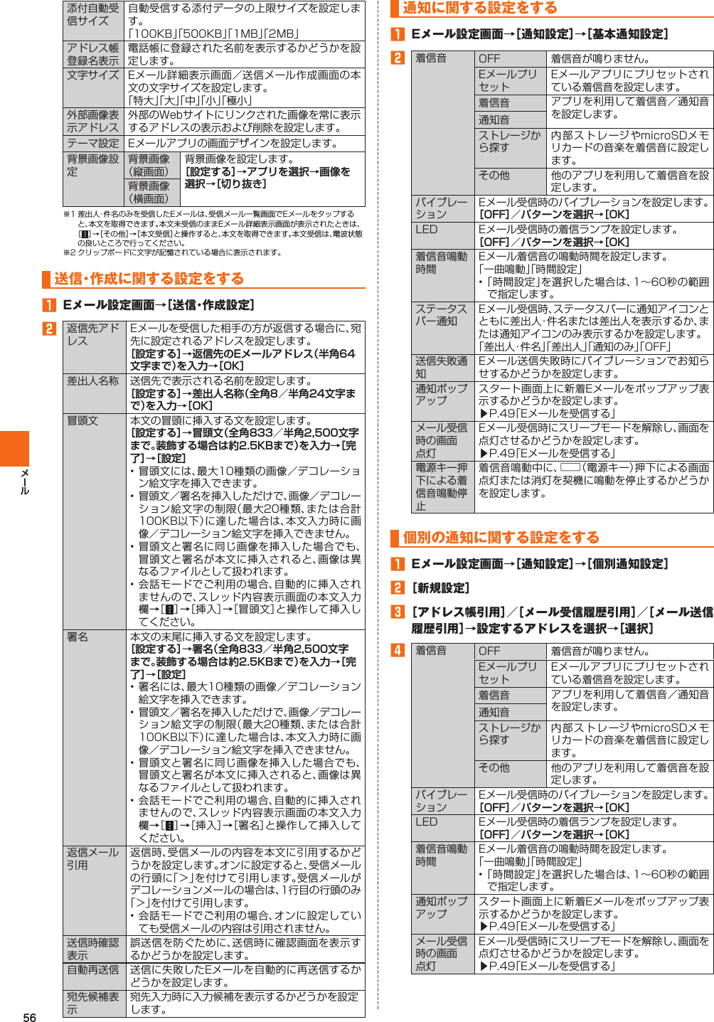 56添付自動受信サイズ自動受信する添付データの上限サイズを設定します。「100KB」「500KB」「1MB」「2MB」アドレス帳登録名表示電話帳に登録された名前を表示するかどうかを設定します。文字サイズ Eメール詳細表示画面／送信メール作成画面の本文の文字サイズを設定します。「特大」「大」「中」「小」「極小」外部画像表示アドレス外部のWebサイトにリンクされた画像を常に表示するアドレスの表示および削除を設定します。テーマ設定 Eメールアプリの画面デザインを設定します。背景画像設定背景画像（縦画面）背景画像を設定します。［設定する］→アプリを選択→画像を選択→［切り抜き］背景画像（横画面）※1 差出人・件名のみを受信したEメールは、受信メール一覧画面でEメールをタップすると、本文を取得できます。本文未受信のままEメール詳細表示画面が表示されたときは、［］→［その他］→［本文受信］と操作すると、本文を取得できます。本文受信は、電波状態の良いところで行ってください。※2 クリップボードに文字が記憶されている場合に表示されます。  送信・作成に関する設定をする󱈠  Eメール設定画面→［送信・作成設定］󱈢返信先アドレスEメールを受信した相手の方が返信する場合に、宛先に設定されるアドレスを設定します。［設定する］→返信先のEメールアドレス（半角64文字まで）を入力→［OK］差出人名称 送信先で表示される名前を設定します。［設定する］→差出人名称（全角8／半角24文字まで）を入力→［OK］  冒頭文 本文の冒頭に挿入する文を設定します。［設定する］→冒頭文（全角833／半角2,500文字まで。装飾する場合は約2.5KBまで）を入力→［完了］→［設定］• 冒頭文には、最大10種類の画像／デコレーション絵文字を挿入できます。• 冒頭文／署名を挿入しただけで、画像／デコレーション絵文字の制限（最大20種類、または合計100KB以下）に達した場合は、本文入力時に画像／デコレーション絵文字を挿入できません。• 冒頭文と署名に同じ画像を挿入した場合でも、冒頭文と署名が本文に挿入されると、画像は異なるファイルとして扱われます。• 会話モードでご利用の場合、自動的に挿入されませんので、スレッド内容表示画面の本文入力欄→［］→［挿入］→［冒頭文］と操作して挿入してください。署名 本文の末尾に挿入する文を設定します。［設定する］→署名（全角833／半角2,500文字まで。装飾する場合は約2.5KBまで）を入力→［完了］→［設定］• 署名には、最大10種類の画像／デコレーション絵文字を挿入できます。• 冒頭文／署名を挿入しただけで、画像／デコレーション絵文字の制限（最大20種類、または合計100KB以下）に達した場合は、本文入力時に画像／デコレーション絵文字を挿入できません。• 冒頭文と署名に同じ画像を挿入した場合でも、冒頭文と署名が本文に挿入されると、画像は異なるファイルとして扱われます。• 会話モードでご利用の場合、自動的に挿入されませんので、スレッド内容表示画面の本文入力欄→［］→［挿入］→［署名］と操作して挿入してください。返信メール引用返信時、受信メールの内容を本文に引用するかどうかを設定します。オンに設定すると、受信メールの行頭に「＞」を付けて引用します。受信メールがデコレーションメールの場合は、1行目の行頭のみ「＞」を付けて引用します。• 会話モードでご利用の場合、オンに設定していても受信メールの内容は引用されません。 送信時確認表示誤送信を防ぐために、送信時に確認画面を表示するかどうかを設定します。 自動再送信 送信に失敗したEメールを自動的に再送信するかどうかを設定します。宛先候補表示宛先入力時に入力候補を表示するかどうかを設定します。  通知に関する設定をする󱈠  Eメール設定画面→［通知設定］→［基本通知設定］󱈢着信音 OFF 着信音が鳴りません。EメールプリセットEメールアプリにプリセットされている着信音を設定します。着信音 アプリを利用して着信音／通知音を設定します。通知音ストレージから探す内部ストレージやmicroSDメモリカードの音楽を着信音に設定します。その他 他のアプリを利用して着信音を設定します。バイブレーションEメール受信時のバイブレーションを設定します。［OFF］／パターンを選択→［OK］LED Eメール受信時の着信ランプを設定します。［OFF］／パターンを選択→［OK］着信音鳴動時間Eメール着信音の鳴動時間を設定します。「一曲鳴動」「時間設定」• 「時間設定」を選択した場合は、1∼60秒の範囲で指定します。ステータスバー通知Eメール受信時、ステータスバーに通知アイコンとともに差出人・件名または差出人を表示するか、または通知アイコンのみ表示するかを設定します。「差出人・件名」「差出人」「通知のみ」「OFF」送信失敗通知Eメール送信失敗時にバイブレーションでお知らせするかどうかを設定します。 通知ポップアップスタート画面上に新着Eメールをポップアップ表示するかどうかを設定します。▶P. 49「Eメールを受信する」メール受信時の画面点灯Eメール受信時にスリープモードを解除し、画面を点灯させるかどうかを設定します。▶P. 49「Eメールを受信する」電源キー押下による着信音鳴動停止着信音鳴動中に、F（電源キー）押下による画面点灯または消灯を契機に鳴動を停止するかどうかを設定します。  個別の通知に関する設定をする󱈠  Eメール設定画面→［通知設定］→［個別通知設定］󱈢 ［新規設定］󱈤 ［アドレス帳引用］／［メール受信履歴引用］／［メール送信履歴引用］→設定するアドレスを選択→［選択］󱈦着信音 OFF 着信音が鳴りません。EメールプリセットEメールアプリにプリセットされている着信音を設定します。着信音 アプリを利用して着信音／通知音を設定します。通知音ストレージから探す内部ストレージやmicroSDメモリカードの音楽を着信音に設定します。その他 他のアプリを利用して着信音を設定します。バイブレーションEメール受信時のバイブレーションを設定します。［OFF］／パターンを選択→［OK］LED Eメール受信時の着信ランプを設定します。［OFF］／パターンを選択→［OK］着信音鳴動時間Eメール着信音の鳴動時間を設定します。「一曲鳴動」「時間設定」• 「時間設定」を選択した場合は、1∼60秒の範囲で指定します。通知ポップアップスタート画面上に新着Eメールをポップアップ表示するかどうかを設定します。▶P. 49「Eメールを受信する」メール受信時の画面点灯Eメール受信時にスリープモードを解除し、画面を点灯させるかどうかを設定します。▶P. 49「Eメールを受信する」