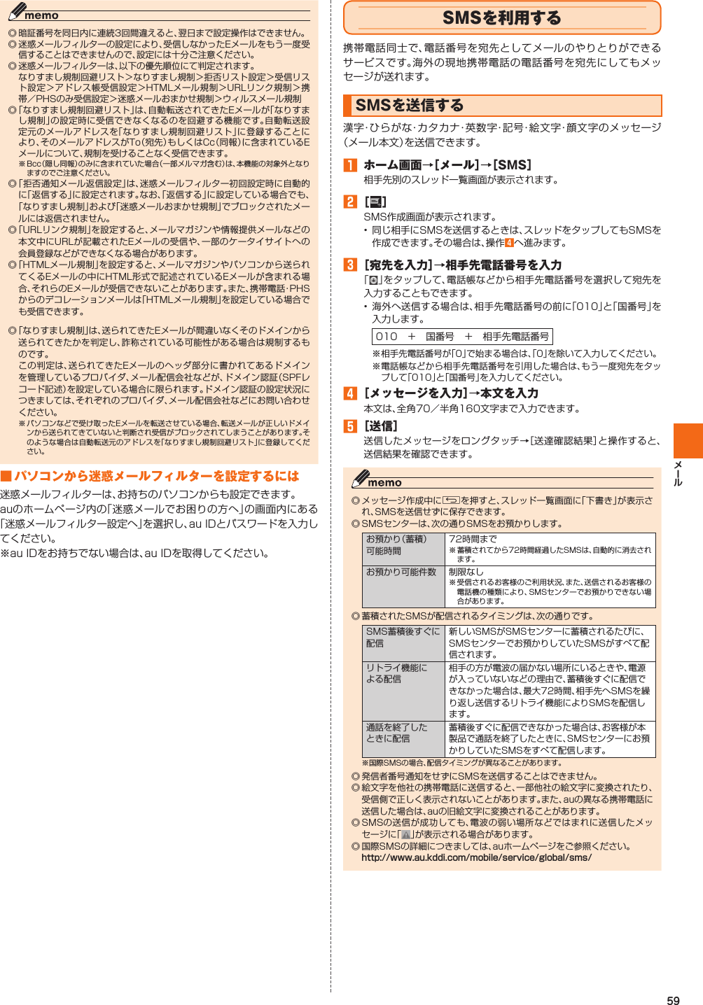 59◎ 暗証番号を同日内に連続3回間違えると、翌日まで設定操作はできません。◎ 迷惑メールフィルターの設定により、受信しなかったEメールをもう一度受信することはできませんので、設定には十分ご注意ください。◎ 迷惑メールフィルターは、以下の優先順位にて判定されます。  なりすまし規制回避リスト＞なりすまし規制＞拒否リスト設定＞受信リスト設定＞アドレス帳受信設定＞HTMLメール規制＞URLリンク規制＞携帯／PHSのみ受信設定＞迷惑メールおまかせ規制＞ウィルスメール規制◎ 「なりすまし規制回避リスト」は、自動転送されてきたEメールが「なりすまし規制」の設定時に受信できなくなるのを回避する機能です。自動転送設定元のメールアドレスを「なりすまし規制回避リスト」に登録することにより、そのメールアドレスがTo（宛先）もしくはCc（同報）に含まれているEメールについて、規制を受けることなく受信できます。※ Bcc（隠し同報）のみに含まれていた場合（一部メルマガ含む）は、本機能の対象外となりますのでご注意ください。◎ 「拒否通知メール返信設定」は、迷惑メールフィルター初回設定時に自動的に「返信する」に設定されます。なお、「返信する」に設定している場合でも、 「なりすまし規制」および「迷惑メールおまかせ規制」でブロックされたメールには返信されません。◎ 「URLリンク規制」を設定すると、メールマガジンや情報提供メールなどの本文中にURLが記載されたEメールの受信や、一部のケータイサイトへの会員登録などができなくなる場合があります。◎ 「HTMLメール規制」を設定すると、メールマガジンやパソコンから送られてくるEメールの中にHTML形式で記述されているEメールが含まれる場合、それらのEメールが受信できないことがあります。また、携帯電話・PHSからのデコレーションメールは「HTMLメール規制」を設定している場合でも受信できます。◎ 「なりすまし規制」は、送られてきたEメールが間違いなくそのドメインから送られてきたかを判定し、詐称されている可能性がある場合は規制するものです。  この判定は、送られてきたEメールのヘッダ部分に書かれてあるドメインを管理しているプロバイダ、メール配信会社などが、ドメイン認証（SPFレコード記述）を設定している場合に限られます。ドメイン認証の設定状況につきましては、それぞれのプロバイダ、メール配信会社などにお問い合わせください。※ パソコンなどで受け取ったEメールを転送させている場合、転送メールが正しいドメインから送られてきていないと判断され受信がブロックされてしまうことがあります。そのような場合は自動転送元のアドレスを「なりすまし規制回避リスト」に登録してください。 ■ パソコンから迷惑メールフィルターを 設定するには迷惑メールフィルターは、お持ちのパソコンからも設定できます。auのホームページ内の「迷惑メールでお困りの方へ」の画面内にある「迷惑メールフィルター設定へ」を選択し、au IDとパスワードを入力してください。※au IDをお持ちでない場合は、au IDを取得してください。   SMSを利用する携帯電話同士で、電話番号を宛先としてメールのやりとりができるサービスです。海外の現地携帯電話の電話番号を宛先にしてもメッセージが送れます。   SMSを送信する漢字・ひらがな・カタカナ・英数字・記号・絵文字・顔文字のメッセージ（メール本文）を送信できます。󱈠  ホーム画面→［メール］→［SMS］相手先別のスレッド一覧画面が表示されます。󱈢 ［ ］SMS作成画面が表示されます。•  同じ相手にSMSを送信するときは、スレッドをタップしてもSMSを作成できます。その場合は、操作󱈦へ進みます。󱈤 ［宛先を入力］→相手先電話番号を入力「 」をタップして、電話帳などから相手先電話番号を選択して宛先を入力することもできます。• 海外へ送信する場合は、相手先電話番号の前に「010」と「国番号」を入力します。010 ＋ 国番号 ＋ 相手先電話番号※ 相手先電話番号が「0」で始まる場合は、「0」を除いて入力してください。※  電話帳などから相手先電話番号を引用した場合は、もう一度宛先をタップして「010」と「国番号」を入力してください。󱈦 ［メッセージを入力］→本文を入力本文は、全角70／半角160文字まで入力できます。󱈨 ［送信］送信したメッセージをロングタッチ→［送達確認結果］と操作すると、送信結果を確認できます。◎ メッセージ作成中にCを押すと、スレッド一覧画面に「下書き」が表示され、SMSを送信せずに保存できます。◎  SMSセンターは、次の通りSMSをお預かりします。お預かり（蓄積）可能時間72時間まで※ 蓄積されてから72時間経過したSMSは、自動的に消去されます。お預かり可能件数 制限なし※ 受信されるお客様のご利用状況、また、送信されるお客様の電話機の種類により、SMSセンターでお預かりできない場合があります。◎ 蓄積されたSMSが配信されるタイミングは、次の通りです。SMS蓄積後すぐに配信新しいSMSがSMSセンターに蓄積されるたびに、SMSセンターでお預かりしていたSMSがすべて配信されます。リトライ機能による配信相手の方が電波の届かない場所にいるときや、電源が入っていないなどの理由で、蓄積後すぐに配信できなかった場合は、最大72時間、相手先へSMSを繰り返し送信するリトライ機能によりSMSを配信します。通話を終了したときに配信蓄積後すぐに配信できなかった場合は、お客様が本製品で通話を終了したときに、SMSセンターにお預かりしていたSMSをすべて配信します。※国際SMSの場合、配信タイミングが異なることがあります。◎ 発信者番号通知をせずにSMSを送信することはできません。◎ 絵文字を他社の携帯電話に送信すると、一部他社の絵文字に変換されたり、受信側で正しく表示されないことがあります。また、auの異なる携帯電話に送信した場合は、auの旧絵文字に変換されることがあります。◎ SMSの送信が成功しても、電波の弱い場所などではまれに送信したメッセージに「 」が表示される場合があります。◎ 国際SMSの詳細につきましては、auホームページをご参照ください。http://www.au.kddi.com/mobile/service/global/sms/