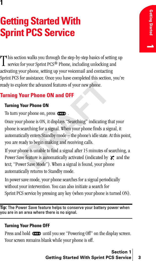 Section 1Getting Started With Sprint PCS Service 3Getting Started11Getting Started With Sprint PCS ServiceÜáë=ëÉÅíáçå=ï~äâë=óçì=íÜêçìÖÜ=íÜÉ=ëíÉéJÄóJëíÉé=Ä~ëáÅë=çÑ=ëÉííáåÖ=ìé=ëÉêîáÅÉ=Ñçê=óçìê=péêáåí=m`p∆=mÜçåÉI=áåÅäìÇáåÖ=ìåäçÅâáåÖ=~åÇ=~Åíáî~íáåÖ=óçìê=éÜçåÉI=ëÉííáåÖ=ìé=óçìê=îçáÅÉã~áä=~åÇ=Åçåí~ÅíáåÖ=péêáåí=m`p=Ñçê=~ëëáëí~åÅÉK=låÅÉ=óçì=Ü~îÉ=ÅçãéäÉíÉÇ=íÜáë=ëÉÅíáçåI=óçìÛêÉ=êÉ~Çó=íç=ÉñéäçêÉ=íÜÉ=~Çî~åÅÉÇ=ÑÉ~íìêÉë=çÑ=óçìê=åÉï=éÜçåÉKTurning Your Phone ON and OFFTurning Your Phone ONqç=íìêå=óçìê=éÜçåÉ=çåI=éêÉëë= =KlåÅÉ=óçìê=éÜçåÉ=áë=lkI=áí=Çáëéä~óë=pÉ~êÅÜáåÖÒ=áåÇáÅ~íáåÖ=íÜ~í=óçìê=éÜçåÉ=áë=ëÉ~êÅÜáåÖ=Ñçê=~=ëáÖå~äK=tÜÉå=óçìê=éÜçåÉ=ÑáåÇë=~=ëáÖå~äI=áí=~ìíçã~íáÅ~ääó=ÉåíÉêë=pí~åÇÄó=ãçÇÉ=Ó=íÜÉ=éÜçåÉÛë=áÇäÉ=ëí~íÉK=^í=íÜáë=éçáåíI=óçì=~êÉ=êÉ~Çó=íç=ÄÉÖáå=ã~âáåÖ=~åÇ=êÉÅÉáîáåÖ=Å~ääëKfÑ=óçìê=éÜçåÉ=áë=ìå~ÄäÉ=íç=ÑáåÇ=~=ëáÖå~ä=~ÑíÉê=NR=ãáåìíÉë=çÑ=ëÉ~êÅÜáåÖI=~=mçïÉê=p~îÉ=ÑÉ~íìêÉ=áë=~ìíçã~íáÅ~ääó=~Åíáî~íÉÇ=EáåÇáÅ~íÉÇ=Äó= =~åÇ=íÜÉ=íÉñíX=mçïÉê=p~îÉ=jçÇÉÒFK=tÜÉå=~=ëáÖå~ä=áë=ÑçìåÇI=óçìê=éÜçåÉ=~ìíçã~íáÅ~ääó=êÉíìêåë=íç=pí~åÇÄó=ãçÇÉKfå=éçïÉê=ë~îÉ=ãçÇÉI=óçìê=éÜçåÉ=ëÉ~êÅÜÉë=Ñçê=~=ëáÖå~ä=éÉêáçÇáÅ~ääó=ïáíÜçìí=óçìê=áåíÉêîÉåíáçåK=vçì=Å~å=~äëç=áåáíá~íÉ=~=ëÉ~êÅÜ=Ñçê=péêáåí=m`p=ëÉêîáÅÉ=Äó=éêÉëëáåÖ=~åó=âÉó=EïÜÉå=óçìê=éÜçåÉ=áë=íìêåÉÇ=lkFKTip: The Power Save feature helps to conserve your battery power when you are in an area where there is no signal.Turning Your Phone OFFmêÉëë=~åÇ=ÜçäÇ= =ìåíáä=óçì=ëÉÉ=mçïÉêáåÖ=lÑÑÒ=çå=íÜÉ=Çáëéä~ó=ëÅêÉÉåK=vçìê=ëÅêÉÉå=êÉã~áåë=Ää~åâ=ïÜáäÉ=óçìê=éÜçåÉ=áë=çÑÑKq