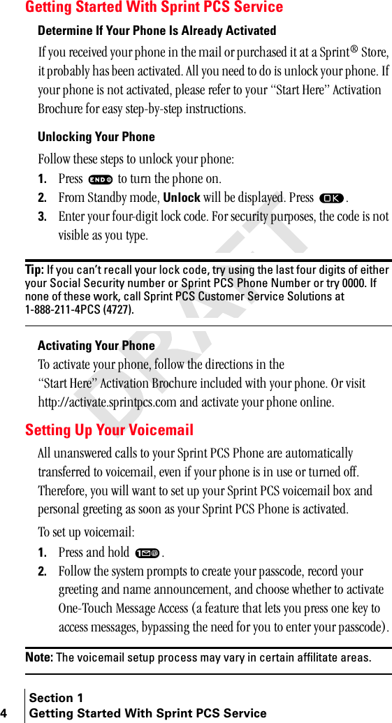 Section 14 Getting Started With Sprint PCS ServiceGetting Started With Sprint PCS ServiceDetermine If Your Phone Is Already ActivatedfÑ=óçì=êÉÅÉáîÉÇ=óçìê=éÜçåÉ=áå=íÜÉ=ã~áä=çê=éìêÅÜ~ëÉÇ=áí=~í=~=péêáåí∆=píçêÉI=áí=éêçÄ~Ääó=Ü~ë=ÄÉÉå=~Åíáî~íÉÇK=^ää=óçì=åÉÉÇ=íç=Çç=áë=ìåäçÅâ=óçìê=éÜçåÉK=fÑ=óçìê=éÜçåÉ=áë=åçí=~Åíáî~íÉÇI=éäÉ~ëÉ=êÉÑÉê=íç=óçìê=pí~êí=eÉêÉÒ=^Åíáî~íáçå=_êçÅÜìêÉ=Ñçê=É~ëó=ëíÉéJÄóJëíÉé=áåëíêìÅíáçåëKUnlocking Your Phonecçääçï=íÜÉëÉ=ëíÉéë=íç=ìåäçÅâ=óçìê=éÜçåÉW1. mêÉëë= =íç=íìêå=íÜÉ=éÜçåÉ=çåK2. cêçã=pí~åÇÄó=ãçÇÉI=Unlock=ïáää=ÄÉ=Çáëéä~óÉÇK=mêÉëë= K3. båíÉê=óçìê=ÑçìêJÇáÖáí=äçÅâ=ÅçÇÉK=cçê=ëÉÅìêáíó=éìêéçëÉëI=íÜÉ=ÅçÇÉ=áë=åçí=îáëáÄäÉ=~ë=óçì=íóéÉKTip: If you can’t recall your lock code, try using the last four digits of either your Social Security number or Sprint PCS Phone Number or try 0000. If none of these work, call Sprint PCS Customer Service Solutions at 1-888-211-4PCS (4727).Activating Your Phoneqç=~Åíáî~íÉ=óçìê=éÜçåÉI=Ñçääçï=íÜÉ=ÇáêÉÅíáçåë=áå=íÜÉ=pí~êí=eÉêÉÒ=^Åíáî~íáçå=_êçÅÜìêÉ=áåÅäìÇÉÇ=ïáíÜ=óçìê=éÜçåÉK=lê=îáëáí=ÜííéWLL~Åíáî~íÉKëéêáåíéÅëKÅçã=~åÇ=~Åíáî~íÉ=óçìê=éÜçåÉ=çåäáåÉKSetting Up Your Voicemail^ää=ìå~åëïÉêÉÇ=Å~ääë=íç=óçìê=péêáåí=m`p=mÜçåÉ=~êÉ=~ìíçã~íáÅ~ääó=íê~åëÑÉêêÉÇ=íç=îçáÅÉã~áäI=ÉîÉå=áÑ=óçìê=éÜçåÉ=áë=áå=ìëÉ=çê=íìêåÉÇ=çÑÑK=qÜÉêÉÑçêÉI=óçì=ïáää=ï~åí=íç=ëÉí=ìé=óçìê=péêáåí=m`p=îçáÅÉã~áä=Äçñ=~åÇ=éÉêëçå~ä=ÖêÉÉíáåÖ=~ë=ëççå=~ë=óçìê=péêáåí=m`p=mÜçåÉ=áë=~Åíáî~íÉÇKqç=ëÉí=ìé=îçáÅÉã~áäW1. mêÉëë=~åÇ=ÜçäÇ= K2. cçääçï=íÜÉ=ëóëíÉã=éêçãéíë=íç=ÅêÉ~íÉ=óçìê=é~ëëÅçÇÉI=êÉÅçêÇ=óçìê=ÖêÉÉíáåÖ=~åÇ=å~ãÉ=~ååçìåÅÉãÉåíI=~åÇ=ÅÜççëÉ=ïÜÉíÜÉê=íç=~Åíáî~íÉ=låÉJqçìÅÜ=jÉëë~ÖÉ=^ÅÅÉëë=E~=ÑÉ~íìêÉ=íÜ~í=äÉíë=óçì=éêÉëë=çåÉ=âÉó=íç=~ÅÅÉëë=ãÉëë~ÖÉëI=Äóé~ëëáåÖ=íÜÉ=åÉÉÇ=Ñçê=óçì=íç=ÉåíÉê=óçìê=é~ëëÅçÇÉFKNote: The voicemail setup process may vary in certain affilitate areas.