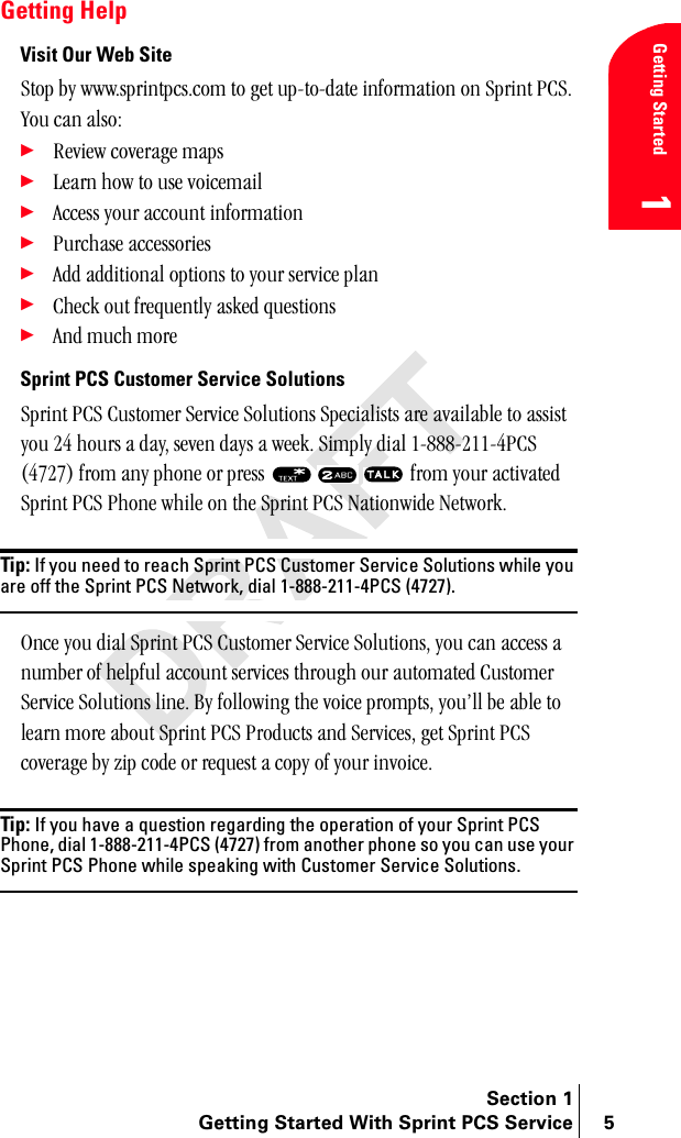 Section 1Getting Started With Sprint PCS Service 5Getting Started1Getting HelpVisit Our Web Sitepíçé=Äó=ïïïKëéêáåíéÅëKÅçã=íç=ÖÉí=ìéJíçJÇ~íÉ=áåÑçêã~íáçå=çå=péêáåí=m`pK=vçì=Å~å=~äëçW÷oÉîáÉï=ÅçîÉê~ÖÉ=ã~éë÷iÉ~êå=Üçï=íç=ìëÉ=îçáÅÉã~áä÷^ÅÅÉëë=óçìê=~ÅÅçìåí=áåÑçêã~íáçå÷mìêÅÜ~ëÉ=~ÅÅÉëëçêáÉë÷^ÇÇ=~ÇÇáíáçå~ä=çéíáçåë=íç=óçìê=ëÉêîáÅÉ=éä~å÷`ÜÉÅâ=çìí=ÑêÉèìÉåíäó=~ëâÉÇ=èìÉëíáçåë÷^åÇ=ãìÅÜ=ãçêÉ==Sprint PCS Customer Service Solutionspéêáåí=m`p=`ìëíçãÉê=pÉêîáÅÉ=pçäìíáçåë=péÉÅá~äáëíë=~êÉ=~î~áä~ÄäÉ=íç=~ëëáëí=óçì=OQ=Üçìêë=~=Ç~óI=ëÉîÉå=Ç~óë=~=ïÉÉâK=páãéäó=Çá~ä=NJUUUJONNJQm`p=EQTOTF=Ñêçã=~åó=éÜçåÉ=çê=éêÉëë= =Ñêçã=óçìê=~Åíáî~íÉÇ=péêáåí=m`p=mÜçåÉ=ïÜáäÉ=çå=íÜÉ=péêáåí=m`p=k~íáçåïáÇÉ=kÉíïçêâKTip: If you need to reach Sprint PCS Customer Service Solutions while you are off the Sprint PCS Network, dial 1-888-211-4PCS (4727).låÅÉ=óçì=Çá~ä=péêáåí=m`p=`ìëíçãÉê=pÉêîáÅÉ=pçäìíáçåëI=óçì=Å~å=~ÅÅÉëë=~=åìãÄÉê=çÑ=ÜÉäéÑìä=~ÅÅçìåí=ëÉêîáÅÉë=íÜêçìÖÜ=çìê=~ìíçã~íÉÇ=`ìëíçãÉê=pÉêîáÅÉ=pçäìíáçåë=äáåÉK=_ó=ÑçääçïáåÖ=íÜÉ=îçáÅÉ=éêçãéíëI=óçìÛää=ÄÉ=~ÄäÉ=íç=äÉ~êå=ãçêÉ=~Äçìí=péêáåí=m`p=mêçÇìÅíë=~åÇ=pÉêîáÅÉëI=ÖÉí=péêáåí=m`p=ÅçîÉê~ÖÉ=Äó=òáé=ÅçÇÉ=çê=êÉèìÉëí=~=Åçéó=çÑ=óçìê=áåîçáÅÉKTip: If you have a question regarding the operation of your Sprint PCS Phone, dial 1-888-211-4PCS (4727) from another phone so you can use your Sprint PCS Phone while speaking with Customer Service Solutions.