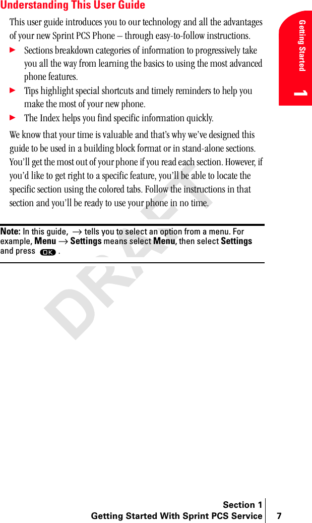 Section 1Getting Started With Sprint PCS Service 7Getting Started1Understanding This User GuideqÜáë=ìëÉê=ÖìáÇÉ=áåíêçÇìÅÉë=óçì=íç=çìê=íÉÅÜåçäçÖó=~åÇ=~ää=íÜÉ=~Çî~åí~ÖÉë=çÑ=óçìê=åÉï=péêáåí=m`p=mÜçåÉ=Ó=íÜêçìÖÜ=É~ëóJíçJÑçääçï=áåëíêìÅíáçåëK÷pÉÅíáçåë=ÄêÉ~âÇçïå=Å~íÉÖçêáÉë=çÑ=áåÑçêã~íáçå=íç=éêçÖêÉëëáîÉäó=í~âÉ=óçì=~ää=íÜÉ=ï~ó=Ñêçã=äÉ~êåáåÖ=íÜÉ=Ä~ëáÅë=íç=ìëáåÖ=íÜÉ=ãçëí=~Çî~åÅÉÇ=éÜçåÉ=ÑÉ~íìêÉëK÷qáéë=ÜáÖÜäáÖÜí=ëéÉÅá~ä=ëÜçêíÅìíë=~åÇ=íáãÉäó=êÉãáåÇÉêë=íç=ÜÉäé=óçì=ã~âÉ=íÜÉ=ãçëí=çÑ=óçìê=åÉï=éÜçåÉK÷qÜÉ=fåÇÉñ=ÜÉäéë=óçì=ÑáåÇ=ëéÉÅáÑáÅ=áåÑçêã~íáçå=èìáÅâäóKtÉ=âåçï=íÜ~í=óçìê=íáãÉ=áë=î~äì~ÄäÉ=~åÇ=íÜ~íÛë=ïÜó=ïÉÛîÉ=ÇÉëáÖåÉÇ=íÜáë=ÖìáÇÉ=íç=ÄÉ=ìëÉÇ=áå=~=ÄìáäÇáåÖ=ÄäçÅâ=Ñçêã~í=çê=áå=ëí~åÇJ~äçåÉ=ëÉÅíáçåëK=vçìÛää=ÖÉí=íÜÉ=ãçëí=çìí=çÑ=óçìê=éÜçåÉ=áÑ=óçì=êÉ~Ç=É~ÅÜ=ëÉÅíáçåK=eçïÉîÉêI=áÑ=óçìÛÇ=äáâÉ=íç=ÖÉí=êáÖÜí=íç=~=ëéÉÅáÑáÅ=ÑÉ~íìêÉI=óçìÛää=ÄÉ=~ÄäÉ=íç=äçÅ~íÉ=íÜÉ=ëéÉÅáÑáÅ=ëÉÅíáçå=ìëáåÖ=íÜÉ=ÅçäçêÉÇ=í~ÄëK=cçääçï=íÜÉ=áåëíêìÅíáçåë=áå=íÜ~í=ëÉÅíáçå=~åÇ=óçìÛää=ÄÉ=êÉ~Çó=íç=ìëÉ=óçìê=éÜçåÉ=áå=åç=íáãÉKNote: In this guide,  → tells you to select an option from a menu. For example, Menu → Settings means select Menu, then select Settings and press K