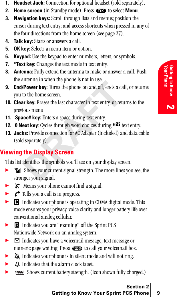 Section 2Getting to Know Your Sprint PCS Phone 9Getting to Know Your Phone21. Headset Jack: `çååÉÅíáçå=Ñçê=çéíáçå~ä=ÜÉ~ÇëÉí=EëçäÇ=ëÉé~ê~íÉäóFK2. Home screen Eáå=pí~åÇÄó=ãçÇÉFK=mêÉëë= =íç=ëÉäÉÅí=MenuK3. Navigation keys:=pÅêçää=íÜêçìÖÜ=äáëíë=~åÇ=ãÉåìëX=éçëáíáçå=íÜÉ=Åìêëçê=ÇìêáåÖ=íÉñí=ÉåíêóX=~åÇ=~ÅÅÉëë=ëÜçêíÅìíë=ïÜÉå=éêÉëëÉÇ=áå=~åó=çÑ=íÜÉ=Ñçìê=ÇáêÉÅíáçåë=Ñêçã=íÜÉ=ÜçãÉ=ëÅêÉÉå=EëÉÉ=é~ÖÉ=OTFK=4. Talk key:=pí~êíë=çê=~åëïÉêë=~=Å~ääK5. OK key: pÉäÉÅíë=~=ãÉåì=áíÉã=çê=çéíáçåK6. Keypad:=rëÉ=íÜÉ=âÉóé~Ç=íç=ÉåíÉê=åìãÄÉêëI=äÉííÉêëI=çê=ëóãÄçäëK7. *Text key:=`Ü~åÖÉë=íÜÉ=íÉñí=ãçÇÉ=áå=íÉñí=ÉåíêóK8. Antenna:=cìääó=ÉñíÉåÇ=íÜÉ=~åíÉåå~=íç=ã~âÉ=çê=~åëïÉê=~=Å~ääK=mìëÜ=íÜÉ=~åíÉåå~=áå=ïÜÉå=íÜÉ=éÜçåÉ=áë=åçí=áå=ìëÉK=9. End/Power key:=qìêåë=íÜÉ=éÜçåÉ=çå=~åÇ=çÑÑI=ÉåÇë=~=Å~ääI=çê=êÉíìêåë=óçì=íç=íÜÉ=ÜçãÉ=ëÅêÉÉåK10. Clear key:=bê~ëÉë=íÜÉ=ä~ëí=ÅÜ~ê~ÅíÉê=áå=íÉñí=ÉåíêóI=çê=êÉíìêåë=íç=íÜÉ=éêÉîáçìë=ãÉåìK11. =Space# key: båíÉêë=~=ëé~ÅÉ=ÇìêáåÖ=íÉñí=ÉåíêóK12. =0 Next keyW=`óÅäÉë=íÜêçìÖÜ=ïçêÇ=ÅÜçáÅÉë=ÇìêáåÖ=ñ=íÉñí=ÉåíêóK13. Jacks: mêçîáÇÉ=ÅçååÉÅíáçå=Ñçê=^`=^Ç~éíÉê=EáåÅäìÇÉÇF=~åÇ=Ç~í~=Å~ÄäÉ=EëçäÇ=ëÉé~ê~íÉäóFKViewing the Display ScreenqÜáë=äáëí=áÇÉåíáÑáÉë=íÜÉ=ëóãÄçäë=óçìÛää=ëÉÉ=çå=óçìê=Çáëéä~ó=ëÅêÉÉåK÷=pÜçïë=óçìê=ÅìêêÉåí=ëáÖå~ä=ëíêÉåÖíÜK=qÜÉ=ãçêÉ=äáåÉë=óçì=ëÉÉI=íÜÉ=ëíêçåÖÉê=óçìê=ëáÖå~äK÷=jÉ~åë=óçìê=éÜçåÉ=Å~ååçí=ÑáåÇ=~=ëáÖå~äK÷=qÉääë=óçì=~=Å~ää=áë=áå=éêçÖêÉëëK÷=fåÇáÅ~íÉë=óçìê=éÜçåÉ=áë=çéÉê~íáåÖ=áå=`aj^=ÇáÖáí~ä=ãçÇÉK=qÜáë=ãçÇÉ=ÉåëìêÉë=óçìê=éêáî~ÅóI=îçáÅÉ=Åä~êáíó=~åÇ=äçåÖÉê=Ä~ííÉêó=äáÑÉ=çîÉê=ÅçåîÉåíáçå~ä=~å~äçÖ=ÅÉääìä~êK÷=fåÇáÅ~íÉë=óçì=~êÉ=êç~ãáåÖÒ=çÑÑ=íÜÉ=péêáåí=m`p=k~íáçåïáÇÉ=kÉíïçêâ=çå=~å=~å~äçÖ=ëóëíÉãK÷=fåÇáÅ~íÉë=óçì=Ü~îÉ=~=îçáÅÉã~áä=ãÉëë~ÖÉI=íÉñí=ãÉëë~ÖÉ=çê=åìãÉêáÅ=é~ÖÉ=ï~áíáåÖK=mêÉëë= =íç=Å~ää=óçìê=îçáÅÉã~áä=ÄçñK÷=fåÇáÅ~íÉë=óçìê=éÜçåÉ=áë=áå=ëáäÉåí=ãçÇÉ=~åÇ=ïáää=åçí=êáåÖK÷=fåÇáÅ~íÉë=íÜ~í=íÜÉ=~ä~êã=ÅäçÅâ=áë=ëÉíK÷=pÜçïë=ÅìêêÉåí=Ä~ííÉêó=ëíêÉåÖíÜK=EfÅçå=ëÜçïå=Ñìääó=ÅÜ~êÖÉÇKF