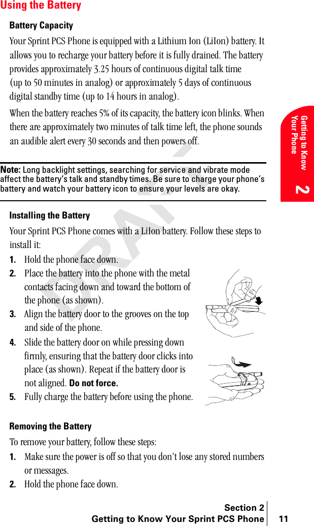 Section 2Getting to Know Your Sprint PCS Phone 11Getting to Know Your Phone2Using the BatteryBattery Capacityvçìê=péêáåí=m`p=mÜçåÉ=áë=ÉèìáééÉÇ=ïáíÜ=~=iáíÜáìã=fçå=EiáfçåF=Ä~ííÉêóK=fí=~ääçïë=óçì=íç=êÉÅÜ~êÖÉ=óçìê=Ä~ííÉêó=ÄÉÑçêÉ=áí=áë=Ñìääó=Çê~áåÉÇK=qÜÉ=Ä~ííÉêó=éêçîáÇÉë=~ééêçñáã~íÉäó=PKOR=Üçìêë=çÑ=Åçåíáåìçìë=ÇáÖáí~ä=í~äâ=íáãÉ=Eìé=íç=RM=ãáåìíÉë=áå=~å~äçÖF=çê=~ééêçñáã~íÉäó=R=Ç~óë=çÑ=Åçåíáåìçìë=ÇáÖáí~ä=ëí~åÇÄó=íáãÉ=Eìé=íç=NQ=Üçìêë=áå=~å~äçÖFK=tÜÉå=íÜÉ=Ä~ííÉêó=êÉ~ÅÜÉë=RB=çÑ=áíë=Å~é~ÅáíóI=íÜÉ=Ä~ííÉêó=áÅçå=ÄäáåâëK=tÜÉå=íÜÉêÉ=~êÉ=~ééêçñáã~íÉäó=íïç=ãáåìíÉë=çÑ=í~äâ=íáãÉ=äÉÑíI=íÜÉ=éÜçåÉ=ëçìåÇë=~å=~ìÇáÄäÉ=~äÉêí=ÉîÉêó=PM=ëÉÅçåÇë=~åÇ=íÜÉå=éçïÉêë=çÑÑKNote: Long backlight settings, searching for service and vibrate mode affect the battery’s talk and standby times. Be sure to charge your phone’s battery and watch your battery icon to ensure your levels are okay.Installing the Batteryvçìê=péêáåí=m`p=mÜçåÉ=ÅçãÉë=ïáíÜ=~=iáfçå=Ä~ííÉêóK=cçääçï=íÜÉëÉ=ëíÉéë=íç=áåëí~ää=áíW1. eçäÇ=íÜÉ=éÜçåÉ=Ñ~ÅÉ=ÇçïåK2. mä~ÅÉ=íÜÉ=Ä~ííÉêó=áåíç=íÜÉ=éÜçåÉ=ïáíÜ=íÜÉ=ãÉí~ä=Åçåí~Åíë=Ñ~ÅáåÖ=Ççïå=~åÇ=íçï~êÇ=íÜÉ=Äçííçã=çÑ=íÜÉ=éÜçåÉ=E~ë=ëÜçïåFK3. ^äáÖå=íÜÉ=Ä~ííÉêó=Çççê=íç=íÜÉ=ÖêççîÉë=çå=íÜÉ=íçé=~åÇ=ëáÇÉ=çÑ=íÜÉ=éÜçåÉK4. päáÇÉ=íÜÉ=Ä~ííÉêó=Çççê=çå=ïÜáäÉ=éêÉëëáåÖ=Ççïå=ÑáêãäóI=ÉåëìêáåÖ=íÜ~í=íÜÉ=Ä~ííÉêó=Çççê=ÅäáÅâë=áåíç=éä~ÅÉ=E~ë=ëÜçïåFK=oÉéÉ~í=áÑ=íÜÉ=Ä~ííÉêó=Çççê=áë=åçí=~äáÖåÉÇK Do not force.5. cìääó=ÅÜ~êÖÉ=íÜÉ=Ä~ííÉêó=ÄÉÑçêÉ=ìëáåÖ=íÜÉ=éÜçåÉKRemoving the Batteryqç=êÉãçîÉ=óçìê=Ä~ííÉêóI=Ñçääçï=íÜÉëÉ=ëíÉéëW=1. j~âÉ=ëìêÉ=íÜÉ=éçïÉê=áë=çÑÑ=ëç=íÜ~í=óçì=ÇçåÛí=äçëÉ=~åó=ëíçêÉÇ=åìãÄÉêë=çê=ãÉëë~ÖÉëK2. eçäÇ=íÜÉ=éÜçåÉ=Ñ~ÅÉ=ÇçïåK