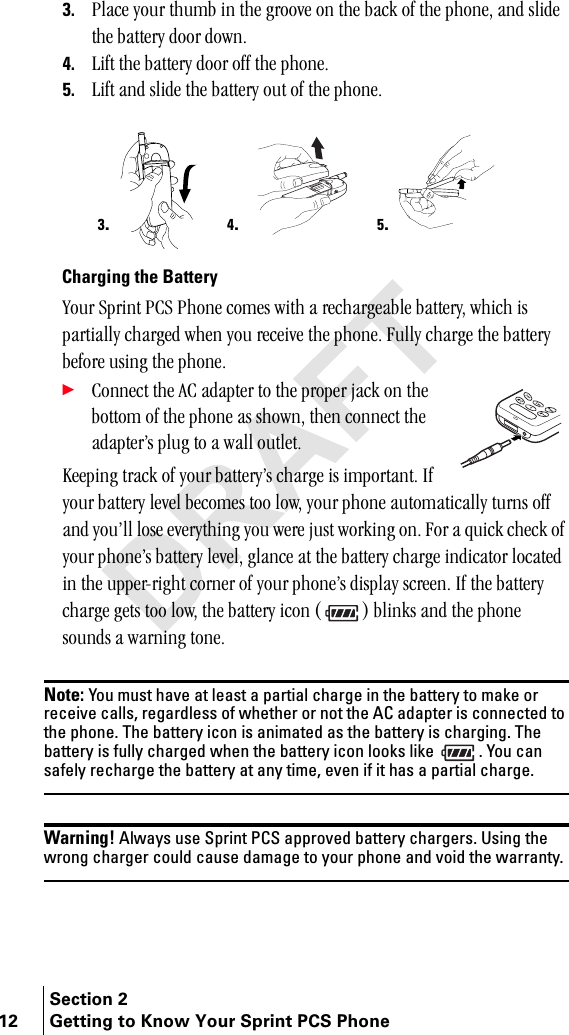 Section 212 Getting to Know Your Sprint PCS Phone3. mä~ÅÉ=óçìê=íÜìãÄ=áå=íÜÉ=ÖêççîÉ=çå=íÜÉ=Ä~Åâ=çÑ=íÜÉ=éÜçåÉI=~åÇ=ëäáÇÉ=íÜÉ=Ä~ííÉêó=Çççê=ÇçïåK4. iáÑí=íÜÉ=Ä~ííÉêó=Çççê=çÑÑ=íÜÉ=éÜçåÉK5. iáÑí=~åÇ=ëäáÇÉ=íÜÉ=Ä~ííÉêó=çìí=çÑ=íÜÉ=éÜçåÉKCharging the Batteryvçìê=péêáåí=m`p=mÜçåÉ=ÅçãÉë=ïáíÜ=~=êÉÅÜ~êÖÉ~ÄäÉ=Ä~ííÉêóI=ïÜáÅÜ=áë=é~êíá~ääó=ÅÜ~êÖÉÇ=ïÜÉå=óçì=êÉÅÉáîÉ=íÜÉ=éÜçåÉK=cìääó=ÅÜ~êÖÉ=íÜÉ=Ä~ííÉêó=ÄÉÑçêÉ=ìëáåÖ=íÜÉ=éÜçåÉK÷`çååÉÅí=íÜÉ=^`=~Ç~éíÉê=íç=íÜÉ=éêçéÉê=à~Åâ=çå=íÜÉ=Äçííçã=çÑ=íÜÉ=éÜçåÉ=~ë=ëÜçïåI=íÜÉå=ÅçååÉÅí=íÜÉ=~Ç~éíÉêÛë=éäìÖ=íç=~=ï~ää=çìíäÉíKhÉÉéáåÖ=íê~Åâ=çÑ=óçìê=Ä~ííÉêóÛë=ÅÜ~êÖÉ=áë=áãéçêí~åíK=fÑ=óçìê=Ä~ííÉêó=äÉîÉä=ÄÉÅçãÉë=íçç=äçïI=óçìê=éÜçåÉ=~ìíçã~íáÅ~ääó=íìêåë=çÑÑ=~åÇ=óçìÛää=äçëÉ=ÉîÉêóíÜáåÖ=óçì=ïÉêÉ=àìëí=ïçêâáåÖ=çåK=cçê=~=èìáÅâ=ÅÜÉÅâ=çÑ=óçìê=éÜçåÉÛë=Ä~ííÉêó=äÉîÉäI=Öä~åÅÉ=~í=íÜÉ=Ä~ííÉêó=ÅÜ~êÖÉ=áåÇáÅ~íçê=äçÅ~íÉÇ=áå=íÜÉ=ìééÉêJêáÖÜí=ÅçêåÉê=çÑ=óçìê=éÜçåÉÛë=Çáëéä~ó=ëÅêÉÉåK=fÑ=íÜÉ=Ä~ííÉêó=ÅÜ~êÖÉ=ÖÉíë=íçç=äçïI=íÜÉ=Ä~ííÉêó=áÅçå=E F=Ääáåâë=~åÇ=íÜÉ=éÜçåÉ=ëçìåÇë=~=ï~êåáåÖ=íçåÉKNote: You must have at least a partial charge in the battery to make or receive calls, regardless of whether or not the AC adapter is connected to the phone. The battery icon is animated as the battery is charging. The battery is fully charged when the battery icon looks like  . You can safely recharge the battery at any time, even if it has a partial charge.Warning! Always use Sprint PCS approved battery chargers. Using the wrong charger could cause damage to your phone and void the warranty. 3.4.5.