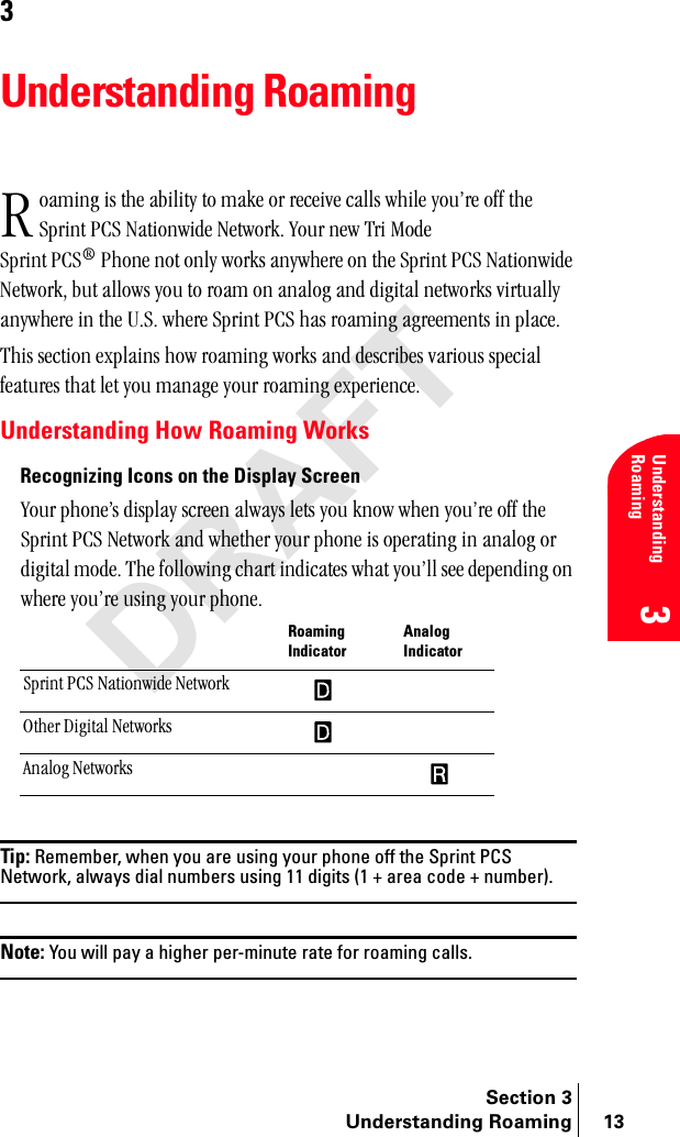 Section 3Understanding Roaming 13Understanding Roaming33Understanding Roamingç~ãáåÖ=áë=íÜÉ=~Äáäáíó=íç=ã~âÉ=çê=êÉÅÉáîÉ=Å~ääë=ïÜáäÉ=óçìÛêÉ=çÑÑ=íÜÉ=péêáåí=m`p=k~íáçåïáÇÉ=kÉíïçêâK=vçìê=åÉï=qêá=jçÇÉ=péêáåí=m`p∆=mÜçåÉ=åçí=çåäó=ïçêâë=~åóïÜÉêÉ=çå=íÜÉ=péêáåí=m`p=k~íáçåïáÇÉ=kÉíïçêâI=Äìí=~ääçïë=óçì=íç=êç~ã=çå=~å~äçÖ=~åÇ=ÇáÖáí~ä=åÉíïçêâë=îáêíì~ääó=~åóïÜÉêÉ=áå=íÜÉ=rKpK=ïÜÉêÉ=péêáåí=m`p=Ü~ë=êç~ãáåÖ=~ÖêÉÉãÉåíë=áå=éä~ÅÉK=qÜáë=ëÉÅíáçå=Éñéä~áåë=Üçï=êç~ãáåÖ=ïçêâë=~åÇ=ÇÉëÅêáÄÉë=î~êáçìë=ëéÉÅá~ä=ÑÉ~íìêÉë=íÜ~í=äÉí=óçì=ã~å~ÖÉ=óçìê=êç~ãáåÖ=ÉñéÉêáÉåÅÉKUnderstanding How Roaming WorksRecognizing Icons on the Display Screenvçìê=éÜçåÉÛë=Çáëéä~ó=ëÅêÉÉå=~äï~óë=äÉíë=óçì=âåçï=ïÜÉå=óçìÛêÉ=çÑÑ=íÜÉ=péêáåí=m`p=kÉíïçêâ=~åÇ=ïÜÉíÜÉê=óçìê=éÜçåÉ=áë=çéÉê~íáåÖ=áå=~å~äçÖ=çê=ÇáÖáí~ä=ãçÇÉK=qÜÉ=ÑçääçïáåÖ=ÅÜ~êí=áåÇáÅ~íÉë=ïÜ~í=óçìÛää=ëÉÉ=ÇÉéÉåÇáåÖ=çå=ïÜÉêÉ=óçìÛêÉ=ìëáåÖ=óçìê=éÜçåÉKTip: Remember, when you are using your phone off the Sprint PCS Network, always dial numbers using 11 digits (1 + area code + number).Note: You will pay a higher per-minute rate for roaming calls.Roaming IndicatorAnalog Indicatorpéêáåí=m`p=k~íáçåïáÇÉ=kÉíïçêâlíÜÉê=aáÖáí~ä=kÉíïçêâë^å~äçÖ=kÉíïçêâë =o