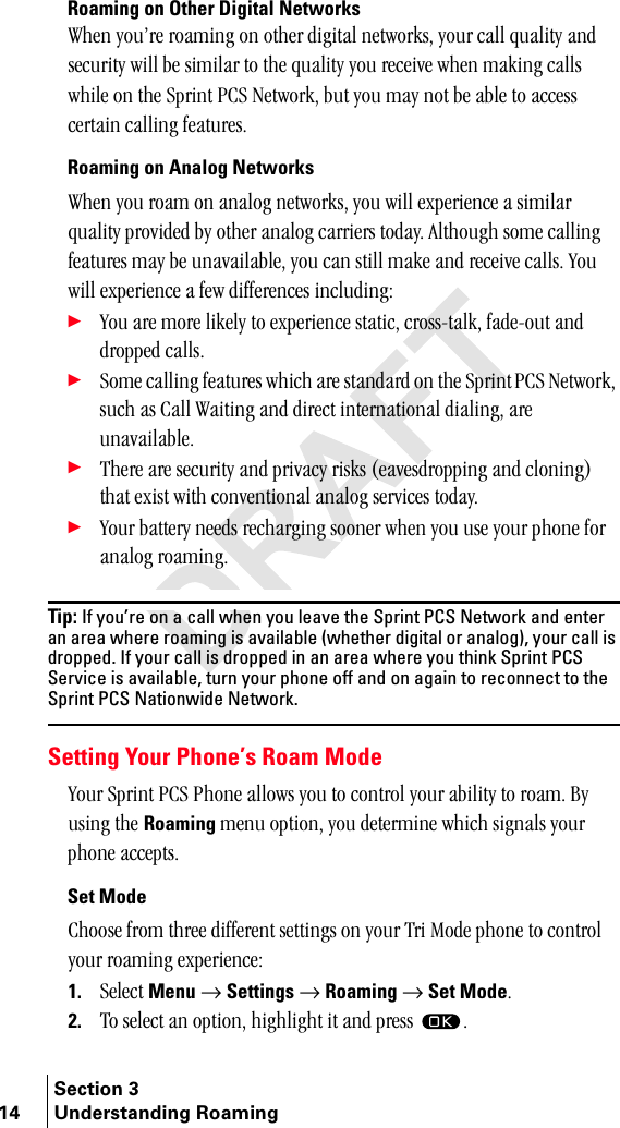 Section 314 Understanding RoamingRoaming on Other Digital NetworkstÜÉå=óçìÛêÉ=êç~ãáåÖ=çå=çíÜÉê=ÇáÖáí~ä=åÉíïçêâëI=óçìê=Å~ää=èì~äáíó=~åÇ=ëÉÅìêáíó=ïáää=ÄÉ=ëáãáä~ê=íç=íÜÉ=èì~äáíó=óçì=êÉÅÉáîÉ=ïÜÉå=ã~âáåÖ=Å~ääë=ïÜáäÉ=çå=íÜÉ=péêáåí=m`p=kÉíïçêâI=Äìí=óçì=ã~ó=åçí=ÄÉ=~ÄäÉ=íç=~ÅÅÉëë=ÅÉêí~áå=Å~ääáåÖ=ÑÉ~íìêÉëKRoaming on Analog NetworkstÜÉå=óçì=êç~ã=çå=~å~äçÖ=åÉíïçêâëI=óçì=ïáää=ÉñéÉêáÉåÅÉ=~=ëáãáä~ê=èì~äáíó=éêçîáÇÉÇ=Äó=çíÜÉê=~å~äçÖ=Å~êêáÉêë=íçÇ~óK=^äíÜçìÖÜ=ëçãÉ=Å~ääáåÖ=ÑÉ~íìêÉë=ã~ó=ÄÉ=ìå~î~áä~ÄäÉI=óçì=Å~å=ëíáää=ã~âÉ=~åÇ=êÉÅÉáîÉ=Å~ääëK=vçì=ïáää=ÉñéÉêáÉåÅÉ=~=ÑÉï=ÇáÑÑÉêÉåÅÉë=áåÅäìÇáåÖW÷vçì=~êÉ=ãçêÉ=äáâÉäó=íç=ÉñéÉêáÉåÅÉ=ëí~íáÅI=ÅêçëëJí~äâI=Ñ~ÇÉJçìí=~åÇ=ÇêçééÉÇ=Å~ääëK÷pçãÉ=Å~ääáåÖ=ÑÉ~íìêÉë=ïÜáÅÜ=~êÉ=ëí~åÇ~êÇ=çå=íÜÉ=péêáåí m`p=kÉíïçêâI=ëìÅÜ=~ë=`~ää=t~áíáåÖ=~åÇ=ÇáêÉÅí=áåíÉêå~íáçå~ä=Çá~äáåÖI=~êÉ=ìå~î~áä~ÄäÉK÷qÜÉêÉ=~êÉ=ëÉÅìêáíó=~åÇ=éêáî~Åó=êáëâë=EÉ~îÉëÇêçééáåÖ=~åÇ=ÅäçåáåÖF=íÜ~í=Éñáëí=ïáíÜ=ÅçåîÉåíáçå~ä=~å~äçÖ=ëÉêîáÅÉë=íçÇ~óK÷vçìê=Ä~ííÉêó=åÉÉÇë=êÉÅÜ~êÖáåÖ=ëççåÉê=ïÜÉå=óçì=ìëÉ=óçìê=éÜçåÉ=Ñçê=~å~äçÖ=êç~ãáåÖKTip: If you’re on a call when you leave the Sprint PCS Network and enter an area where roaming is available (whether digital or analog), your call is dropped. If your call is dropped in an area where you think Sprint PCS Service is available, turn your phone off and on again to reconnect to the Sprint PCS Nationwide Network.Setting Your Phone’s Roam Modevçìê=péêáåí=m`p=mÜçåÉ=~ääçïë=óçì=íç=Åçåíêçä=óçìê=~Äáäáíó=íç=êç~ãK=_ó=ìëáåÖ=íÜÉ=Roaming=ãÉåì=çéíáçåI=óçì=ÇÉíÉêãáåÉ=ïÜáÅÜ=ëáÖå~äë=óçìê=éÜçåÉ=~ÅÅÉéíëKSet Mode`ÜççëÉ=Ñêçã=íÜêÉÉ=ÇáÑÑÉêÉåí=ëÉííáåÖë=çå=óçìê=qêá=jçÇÉ=éÜçåÉ=íç=Åçåíêçä=óçìê=êç~ãáåÖ=ÉñéÉêáÉåÅÉW1. pÉäÉÅí=Menu=→=Settings=→=Roaming=→=Set ModeK2. qç=ëÉäÉÅí=~å=çéíáçåI=ÜáÖÜäáÖÜí=áí=~åÇ=éêÉëë= K