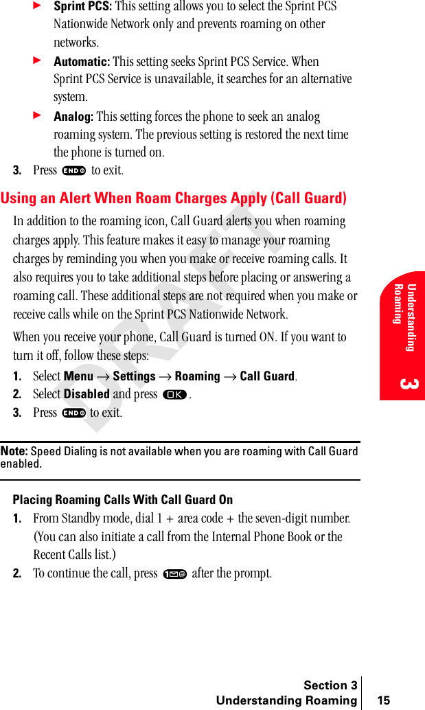 Section 3Understanding Roaming 15Understanding Roaming3÷Sprint PCS: qÜáë=ëÉííáåÖ=~ääçïë=óçì=íç=ëÉäÉÅí=íÜÉ=péêáåí=m`p=k~íáçåïáÇÉ=kÉíïçêâ=çåäó=~åÇ=éêÉîÉåíë=êç~ãáåÖ=çå=çíÜÉê=åÉíïçêâëK÷Automatic:=qÜáë=ëÉííáåÖ=ëÉÉâë=péêáåí=m`p=pÉêîáÅÉK=tÜÉå=péêáåí=m`p=pÉêîáÅÉ=áë=ìå~î~áä~ÄäÉI=áí=ëÉ~êÅÜÉë=Ñçê=~å=~äíÉêå~íáîÉ=ëóëíÉãK÷Analog:=qÜáë=ëÉííáåÖ=ÑçêÅÉë=íÜÉ=éÜçåÉ=íç=ëÉÉâ=~å=~å~äçÖ=êç~ãáåÖ=ëóëíÉãK=qÜÉ=éêÉîáçìë=ëÉííáåÖ=áë=êÉëíçêÉÇ=íÜÉ=åÉñí=íáãÉ=íÜÉ=éÜçåÉ=áë=íìêåÉÇ=çåK3. mêÉëë= =íç=ÉñáíKUsing an Alert When Roam Charges Apply (Call Guard)få=~ÇÇáíáçå=íç=íÜÉ=êç~ãáåÖ=áÅçåI=`~ää=dì~êÇ=~äÉêíë=óçì=ïÜÉå=êç~ãáåÖ=ÅÜ~êÖÉë=~ééäóK=qÜáë=ÑÉ~íìêÉ=ã~âÉë=áí=É~ëó=íç=ã~å~ÖÉ=óçìê=êç~ãáåÖ=ÅÜ~êÖÉë=Äó=êÉãáåÇáåÖ=óçì=ïÜÉå=óçì=ã~âÉ=çê=êÉÅÉáîÉ=êç~ãáåÖ=Å~ääëK=fí=~äëç=êÉèìáêÉë=óçì=íç=í~âÉ=~ÇÇáíáçå~ä=ëíÉéë=ÄÉÑçêÉ=éä~ÅáåÖ=çê=~åëïÉêáåÖ=~=êç~ãáåÖ=Å~ääK=qÜÉëÉ=~ÇÇáíáçå~ä=ëíÉéë=~êÉ=åçí=êÉèìáêÉÇ=ïÜÉå=óçì=ã~âÉ=çê=êÉÅÉáîÉ=Å~ääë=ïÜáäÉ=çå=íÜÉ=péêáåí=m`p=k~íáçåïáÇÉ=kÉíïçêâKtÜÉå=óçì=êÉÅÉáîÉ=óçìê=éÜçåÉI=`~ää=dì~êÇ=áë=íìêåÉÇ=lkK=fÑ=óçì=ï~åí=íç=íìêå=áí=çÑÑI=Ñçääçï=íÜÉëÉ=ëíÉéëW1. pÉäÉÅí Menu=→=Settings=→=Roaming=→=Call GuardK=2. pÉäÉÅí=Disabled=~åÇ=éêÉëë= K3. mêÉëë= =íç=ÉñáíKNote: Speed Dialing is not available when you are roaming with Call Guard enabled.Placing Roaming Calls With Call Guard On1. cêçã=pí~åÇÄó=ãçÇÉI=Çá~ä=N=H=~êÉ~=ÅçÇÉ=H=íÜÉ=ëÉîÉåJÇáÖáí=åìãÄÉêK=Evçì=Å~å=~äëç=áåáíá~íÉ=~=Å~ää=Ñêçã=íÜÉ=fåíÉêå~ä=mÜçåÉ=_ççâ=çê=íÜÉ=oÉÅÉåí=`~ääë=äáëíKF2. qç=ÅçåíáåìÉ=íÜÉ=Å~ääI=éêÉëë= =~ÑíÉê=íÜÉ=éêçãéíK