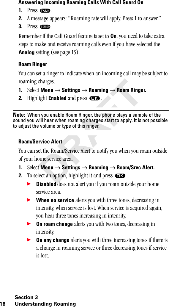 Section 316 Understanding RoamingAnswering Incoming Roaming Calls With Call Guard On1. mêÉëë= K2. ^=ãÉëë~ÖÉ=~ééÉ~êëW=oç~ãáåÖ=ê~íÉ=ïáää=~ééäóK=mêÉëë=N=íç=~åëïÉêKÒ3. mêÉëë= KoÉãÉãÄÉê=áÑ=íÜÉ=`~ää=dì~êÇ=ÑÉ~íìêÉ=áë=ëÉí=íç=OnI=óçì=åÉÉÇ=íç=í~âÉ=Éñíê~=ëíÉéë=íç=ã~âÉ=~åÇ=êÉÅÉáîÉ=êç~ãáåÖ=Å~ääë=ÉîÉå=áÑ=óçì=Ü~îÉ=ëÉäÉÅíÉÇ=íÜÉ=Analog ëÉííáåÖ=EëÉÉ=é~ÖÉ=NRFKRoam Ringervçì=Å~å=ëÉí=~=êáåÖÉê=íç=áåÇáÅ~íÉ=ïÜÉå=~å=áåÅçãáåÖ=Å~ää=ã~ó=ÄÉ=ëìÄàÉÅí=íç=êç~ãáåÖ=ÅÜ~êÖÉëK1. pÉäÉÅí=Menu=→=Settings=→=Roaming=→=Roam Ringer.2. eáÖÜäáÖÜí=Enabled=~åÇ=éêÉëë= KNote:  When you enable Roam Ringer, the phone plays a sample of the sound you will hear when roaming charges start to apply. It is not possible to adjust the volume or type of this ringer.Roam/Service Alertvçì=Å~å=ëÉí=íÜÉ=oç~ãLpÉêîáÅÉ=^äÉêí=íç=åçíáÑó=óçì=ïÜÉå=óçì=êç~ã=çìíëáÇÉ=çÑ=óçìê=ÜçãÉ=ëÉêîáÅÉ=~êÉ~K1. pÉäÉÅí=Menu=→=Settings=→=Roaming=→=Roam/Srvc Alert.2. qç=ëÉäÉÅí=~å=çéíáçåI=ÜáÖÜäáÖÜí=áí=~åÇ=éêÉëë= =K÷Disabled=ÇçÉë=åçí=~äÉêí=óçì=áÑ=óçì=êç~ã=çìíëáÇÉ=óçìê=ÜçãÉ=ëÉêîáÅÉ=~êÉ~K÷When no service=~äÉêíë=óçì=ïáíÜ=íÜêÉÉ=íçåÉëI=ÇÉÅêÉ~ëáåÖ=áå=áåíÉåëáíóI=ïÜÉå=ëÉêîáÅÉ=áë=äçëíK=tÜÉå=ëÉêîáÅÉ=áë=~ÅèìáêÉÇ=~Ö~áåI=óçì=ÜÉ~ê=íÜêÉÉ=íçåÉë=áåÅêÉ~ëáåÖ=áå=áåíÉåëáíóK÷On roam change=~äÉêíë=óçì=ïáíÜ=íïç=íçåÉëI=ÇÉÅêÉ~ëáåÖ=áå=áåíÉåëáíóK÷On any change=~äÉêíë=óçì=ïáíÜ=íÜêÉÉ=áåÅêÉ~ëáåÖ=íçåÉë=áÑ=íÜÉêÉ=áë=~=ÅÜ~åÖÉ=áå=êç~ãáåÖ=ëÉêîáÅÉ=çê=íÜêÉÉ=ÇÉÅêÉ~ëáåÖ=íçåÉë=áÑ=ëÉêîáÅÉ=áë=äçëíK