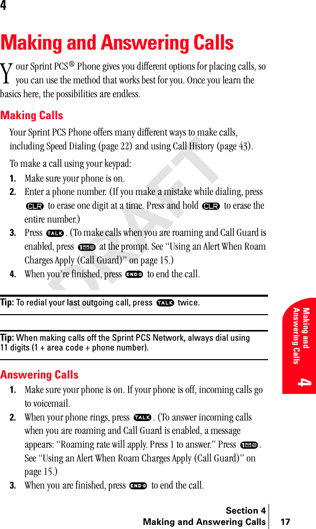 Section 4Making and Answering Calls 17Making and Answering Calls44Making and Answering Callsçìê=péêáåí=m`p∆=mÜçåÉ=ÖáîÉë=óçì=ÇáÑÑÉêÉåí=çéíáçåë=Ñçê=éä~ÅáåÖ=Å~ääëI=ëç=óçì=Å~å=ìëÉ=íÜÉ=ãÉíÜçÇ=íÜ~í=ïçêâë=ÄÉëí=Ñçê=óçìK=låÅÉ=óçì=äÉ~êå=íÜÉ=Ä~ëáÅë=ÜÉêÉI=íÜÉ=éçëëáÄáäáíáÉë=~êÉ=ÉåÇäÉëëKMaking Callsvçìê=péêáåí=m`p=mÜçåÉ=çÑÑÉêë=ã~åó=ÇáÑÑÉêÉåí=ï~óë=íç=ã~âÉ=Å~ääëI=áåÅäìÇáåÖ=péÉÉÇ=aá~äáåÖ=Eé~ÖÉ=OOF=~åÇ=ìëáåÖ=`~ää=eáëíçêó=Eé~ÖÉ=QPFKqç=ã~âÉ=~=Å~ää=ìëáåÖ=óçìê=âÉóé~ÇW1. j~âÉ=ëìêÉ=óçìê=éÜçåÉ=áë=çåK2. båíÉê=~=éÜçåÉ=åìãÄÉêK=EfÑ=óçì=ã~âÉ=~=ãáëí~âÉ=ïÜáäÉ=Çá~äáåÖI=éêÉëë==íç=Éê~ëÉ=çåÉ=ÇáÖáí=~í=~=íáãÉK=mêÉëë=~åÇ=ÜçäÇ= =íç=Éê~ëÉ=íÜÉ=ÉåíáêÉ=åìãÄÉêKF3. mêÉëë= K=Eqç=ã~âÉ=Å~ääë=ïÜÉå=óçì=~êÉ=êç~ãáåÖ=~åÇ=`~ää=dì~êÇ=áë=Éå~ÄäÉÇI=éêÉëë= =~í=íÜÉ=éêçãéíK=pÉÉ=rëáåÖ=~å=^äÉêí=tÜÉå=oç~ã=`Ü~êÖÉë=^ééäó=E`~ää=dì~êÇFÒ=çå=é~ÖÉ=NRKF4. tÜÉå=óçìÛêÉ=ÑáåáëÜÉÇI=éêÉëë= =íç=ÉåÇ=íÜÉ=Å~ääKTip: To redial your last outgoing call, press   twice.Tip: When making calls off the Sprint PCS Network, always dial using 11 digits (1 + area code + phone number).Answering Calls1. j~âÉ=ëìêÉ=óçìê=éÜçåÉ=áë=çåK=fÑ=óçìê=éÜçåÉ=áë=çÑÑI=áåÅçãáåÖ=Å~ääë=Öç=íç=îçáÅÉã~áäK2. tÜÉå=óçìê=éÜçåÉ=êáåÖëI=éêÉëë= K=Eqç=~åëïÉê=áåÅçãáåÖ=Å~ääë=ïÜÉå=óçì=~êÉ=êç~ãáåÖ=~åÇ=`~ää=dì~êÇ=áë=Éå~ÄäÉÇI=~=ãÉëë~ÖÉ=~ééÉ~êëW=oç~ãáåÖ=ê~íÉ=ïáää=~ééäóK=mêÉëë=N=íç=~åëïÉêKÒ=mêÉëë= K=pÉÉ=rëáåÖ=~å=^äÉêí=tÜÉå=oç~ã=`Ü~êÖÉë=^ééäó=E`~ää=dì~êÇFÒ=çå=é~ÖÉ=NRKF3. tÜÉå=óçì=~êÉ=ÑáåáëÜÉÇI=éêÉëë= =íç=ÉåÇ=íÜÉ=Å~ääKv