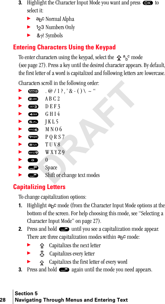 Section 528 Navigating Through Menus and Entering Text3. eáÖÜäáÖÜí=íÜÉ=`Ü~ê~ÅíÉê=fåéìí=jçÇÉ=óçì=ï~åí=~åÇ=éêÉëë= =íç=ëÉäÉÅí=áíW÷ kçêã~ä=^äéÜ~÷ kìãÄÉêë=låäó÷ póãÄçäëEntering Characters Using the Keypadqç=ÉåíÉê=ÅÜ~ê~ÅíÉêë=ìëáåÖ=íÜÉ=âÉóé~ÇI=ëÉäÉÅí=íÜÉ=  ãçÇÉ=EëÉÉ=é~ÖÉ=OTFK=mêÉëë=~=âÉó=ìåíáä=íÜÉ=ÇÉëáêÉÇ=ÅÜ~ê~ÅíÉê=~ééÉ~êëK=_ó=ÇÉÑ~ìäíI=íÜÉ=Ñáêëí=äÉííÉê=çÑ=~=ïçêÇ=áë=Å~éáí~äáòÉÇ=~åÇ=ÑçääçïáåÖ=äÉííÉêë=~êÉ=äçïÉêÅ~ëÉK=`Ü~ê~ÅíÉêë=ëÅêçää=áå=íÜÉ=ÑçääçïáåÖ=çêÇÉêW÷= K=]=L=N=\=I=Û=C=J=E=F=y==ú=÷= ^=_=`=O÷= a=b=c=P÷= d=e=f=Q=÷= g=h=i=R÷= j=k=l=S=÷= m=n=o=p=T÷= q=r=s=U=÷= t=u=v=w=V÷=M÷=pé~ÅÉ÷= pÜáÑí=çê=ÅÜ~åÖÉ=íÉñí=ãçÇÉëCapitalizing Lettersqç=ÅÜ~åÖÉ=Å~éáí~äáò~íáçå=çéíáçåëW1. eáÖÜäáÖÜí=  ãçÇÉ=EÑêçã=íÜÉ=`Ü~ê~ÅíÉê=fåéìí=jçÇÉ=çéíáçåë=~í=íÜÉ=Äçííçã=çÑ=íÜÉ=ëÅêÉÉåK=cçê=ÜÉäé=ÅÜççëáåÖ=íÜáë=ãçÇÉI=ëÉÉ=pÉäÉÅíáåÖ=~=`Ü~ê~ÅíÉê=fåéìí=jçÇÉÒ=çå=é~ÖÉ=OTFK2. mêÉëë=~åÇ=ÜçäÇ= =ìåíáä=óçì=ëÉÉ=~=Å~éáí~äáò~íáçå=ãçÇÉ=~ééÉ~êKqÜÉêÉ=~êÉ=íÜêÉÉ=Å~éáí~äáò~íáçå=ãçÇÉë=ïáíÜáå=  ãçÇÉW÷=`~éáí~äáòÉë=íÜÉ=åÉñí=äÉííÉê÷=`~éáí~äáòÉë=ÉîÉêó=äÉííÉê÷=`~éáí~äáòÉë=íÜÉ=Ñáêëí=äÉííÉê=çÑ=ÉîÉêó=ïçêÇ3. mêÉëë=~åÇ=ÜçäÇ= =~Ö~áå=ìåíáä=íÜÉ=ãçÇÉ=óçì=åÉÉÇ=~ééÉ~êëK