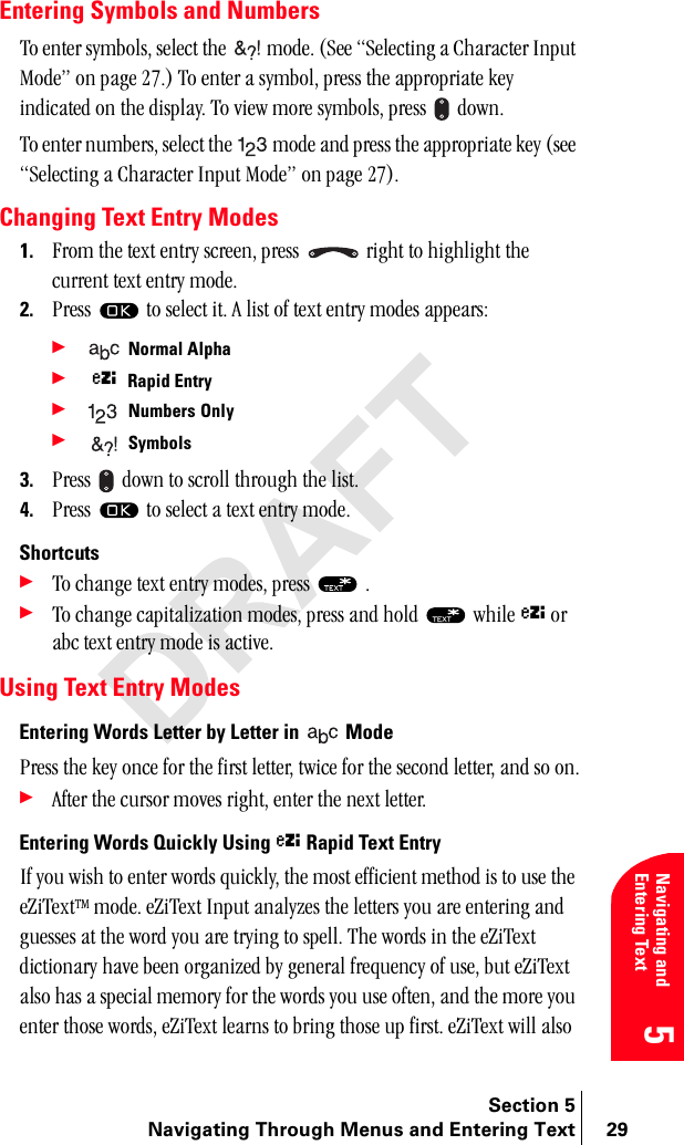 Section 5Navigating Through Menus and Entering Text 29Navigating and Entering Text5Entering Symbols and Numbersqç=ÉåíÉê=ëóãÄçäëI=ëÉäÉÅí=íÜÉ=  ãçÇÉK=EpÉÉ=pÉäÉÅíáåÖ=~=`Ü~ê~ÅíÉê=fåéìí=jçÇÉÒ=çå=é~ÖÉ=OTKF=qç=ÉåíÉê=~=ëóãÄçäI=éêÉëë=íÜÉ=~ééêçéêá~íÉ=âÉó=áåÇáÅ~íÉÇ=çå=íÜÉ=Çáëéä~óK=qç=îáÉï=ãçêÉ=ëóãÄçäëI=éêÉëë= =ÇçïåKqç=ÉåíÉê=åìãÄÉêëI=ëÉäÉÅí=íÜÉ= =ãçÇÉ=~åÇ=éêÉëë=íÜÉ=~ééêçéêá~íÉ=âÉó=EëÉÉ=pÉäÉÅíáåÖ=~=`Ü~ê~ÅíÉê=fåéìí=jçÇÉÒ=çå=é~ÖÉ=OTFKChanging Text Entry Modes1. cêçã=íÜÉ=íÉñí=Éåíêó=ëÅêÉÉåI=éêÉëë= =êáÖÜí=íç=ÜáÖÜäáÖÜí=íÜÉ=ÅìêêÉåí=íÉñí=Éåíêó=ãçÇÉK=2. mêÉëë= íç=ëÉäÉÅí=áíK=^=äáëí=çÑ=íÉñí=Éåíêó=ãçÇÉë=~ééÉ~êëW=÷ Normal Alpha ÷ ñRapid Entry ÷ Numbers=Only÷ Symbols3. mêÉëë= =Ççïå=íç=ëÅêçää=íÜêçìÖÜ=íÜÉ=äáëíK4. mêÉëë= =íç=ëÉäÉÅí=~=íÉñí=Éåíêó=ãçÇÉKShortcuts÷qç=ÅÜ~åÖÉ=íÉñí=Éåíêó=ãçÇÉëI=éêÉëë= =K÷qç=ÅÜ~åÖÉ=Å~éáí~äáò~íáçå=ãçÇÉëI=éêÉëë=~åÇ=ÜçäÇ= =ïÜáäÉ=ñ=çê=~ÄÅ=íÉñí=Éåíêó=ãçÇÉ=áë=~ÅíáîÉKUsing Text Entry ModesEntering Words Letter by Letter in   ModemêÉëë=íÜÉ=âÉó=çåÅÉ=Ñçê=íÜÉ=Ñáêëí=äÉííÉêI=íïáÅÉ=Ñçê=íÜÉ=ëÉÅçåÇ=äÉííÉêI=~åÇ=ëç=çåK÷^ÑíÉê=íÜÉ=Åìêëçê=ãçîÉë=êáÖÜíI=ÉåíÉê=íÜÉ=åÉñí=äÉííÉêKEntering Words Quickly Using ñ Rapid Text EntryfÑ=óçì=ïáëÜ=íç=ÉåíÉê=ïçêÇë=èìáÅâäóI=íÜÉ=ãçëí=ÉÑÑáÅáÉåí=ãÉíÜçÇ=áë=íç=ìëÉ=íÜÉ=ÉwáqÉñíqj=ãçÇÉK=ÉwáqÉñí=fåéìí=~å~äóòÉë=íÜÉ=äÉííÉêë=óçì=~êÉ=ÉåíÉêáåÖ=~åÇ=ÖìÉëëÉë=~í=íÜÉ=ïçêÇ=óçì=~êÉ=íêóáåÖ=íç=ëéÉääK=qÜÉ=ïçêÇë=áå=íÜÉ=ÉwáqÉñí=ÇáÅíáçå~êó=Ü~îÉ=ÄÉÉå=çêÖ~åáòÉÇ=Äó=ÖÉåÉê~ä=ÑêÉèìÉåÅó=çÑ=ìëÉI=Äìí=ÉwáqÉñí=~äëç=Ü~ë=~=ëéÉÅá~ä=ãÉãçêó=Ñçê=íÜÉ=ïçêÇë=óçì=ìëÉ=çÑíÉåI=~åÇ=íÜÉ=ãçêÉ=óçì=ÉåíÉê=íÜçëÉ=ïçêÇëI=ÉwáqÉñí=äÉ~êåë=íç=ÄêáåÖ=íÜçëÉ=ìé=ÑáêëíK=ÉwáqÉñí=ïáää=~äëç=