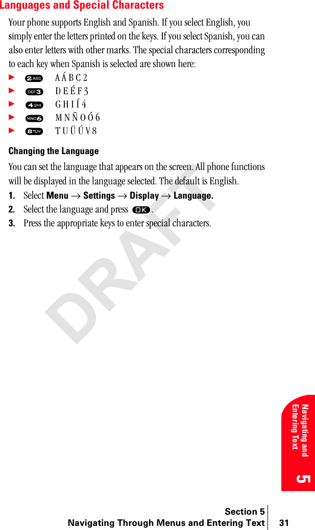 Section 5Navigating Through Menus and Entering Text 31Navigating and Entering Text5Languages and Special Charactersvçìê=éÜçåÉ=ëìééçêíë=båÖäáëÜ=~åÇ=pé~åáëÜK=fÑ=óçì=ëÉäÉÅí=båÖäáëÜI=óçì=ëáãéäó=ÉåíÉê=íÜÉ=äÉííÉêë=éêáåíÉÇ=çå=íÜÉ=âÉóëK=fÑ=óçì=ëÉäÉÅí=pé~åáëÜI=óçì=Å~å=~äëç=ÉåíÉê=äÉííÉêë=ïáíÜ=çíÜÉê=ã~êâëK=qÜÉ=ëéÉÅá~ä=ÅÜ~ê~ÅíÉêë=ÅçêêÉëéçåÇáåÖ=íç=É~ÅÜ=âÉó=ïÜÉå=pé~åáëÜ=áë=ëÉäÉÅíÉÇ=~êÉ=ëÜçïå=ÜÉêÉW÷=^=ž=_=`=O÷= a=b=°=c=P÷= d=e=f=ð=Q=÷= j=k=¢=l=þ=S=÷= q=r=§=²=s=U=Changing the Languagevçì=Å~å=ëÉí=íÜÉ=ä~åÖì~ÖÉ=íÜ~í=~ééÉ~êë=çå=íÜÉ=ëÅêÉÉåK=^ää=éÜçåÉ=ÑìåÅíáçåë=ïáää=ÄÉ=Çáëéä~óÉÇ=áå=íÜÉ=ä~åÖì~ÖÉ=ëÉäÉÅíÉÇK=qÜÉ=ÇÉÑ~ìäí=áë=båÖäáëÜK1. pÉäÉÅí=Menu=→ Settings=→ Display → Language.2. pÉäÉÅí=íÜÉ=ä~åÖì~ÖÉ=~åÇ=éêÉëë= K3. mêÉëë=íÜÉ=~ééêçéêá~íÉ=âÉóë=íç=ÉåíÉê=ëéÉÅá~ä=ÅÜ~ê~ÅíÉêëK