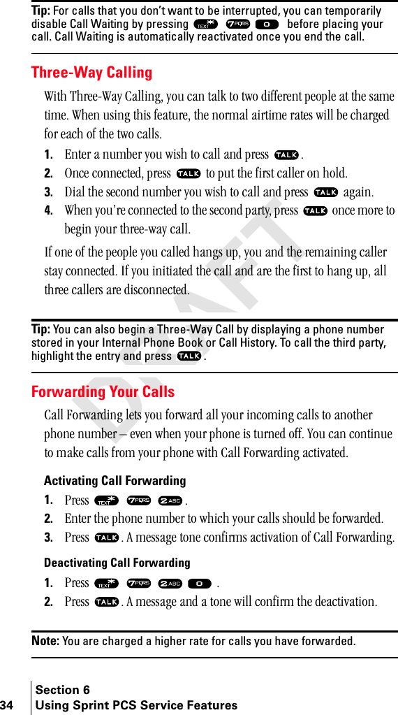 Section 634 Using Sprint PCS Service FeaturesTip: For calls that you don’t want to be interrupted, you can temporarily disable Call Waiting by pressing  ===before placing your call. Call Waiting is automatically reactivated once you end the call. Three-Way CallingtáíÜ=qÜêÉÉJt~ó=`~ääáåÖI=óçì=Å~å=í~äâ=íç=íïç=ÇáÑÑÉêÉåí=éÉçéäÉ=~í=íÜÉ=ë~ãÉ=íáãÉK=tÜÉå=ìëáåÖ=íÜáë=ÑÉ~íìêÉI=íÜÉ=åçêã~ä=~áêíáãÉ=ê~íÉë=ïáää=ÄÉ=ÅÜ~êÖÉÇ=Ñçê=É~ÅÜ=çÑ=íÜÉ=íïç=Å~ääëK1. båíÉê=~=åìãÄÉê=óçì=ïáëÜ=íç=Å~ää=~åÇ=éêÉëë= K2. låÅÉ=ÅçååÉÅíÉÇI=éêÉëë= =íç=éìí=íÜÉ=Ñáêëí=Å~ääÉê=çå=ÜçäÇK3. aá~ä=íÜÉ=ëÉÅçåÇ=åìãÄÉê=óçì=ïáëÜ=íç=Å~ää=~åÇ=éêÉëë= =~Ö~áåK4. tÜÉå=óçìÛêÉ=ÅçååÉÅíÉÇ=íç=íÜÉ=ëÉÅçåÇ=é~êíóI=éêÉëë= =çåÅÉ=ãçêÉ=íç=ÄÉÖáå=óçìê=íÜêÉÉJï~ó=Å~ääKfÑ=çåÉ=çÑ=íÜÉ=éÉçéäÉ=óçì=Å~ääÉÇ=Ü~åÖë=ìéI=óçì=~åÇ=íÜÉ=êÉã~áåáåÖ=Å~ääÉê=ëí~ó=ÅçååÉÅíÉÇK=fÑ=óçì=áåáíá~íÉÇ=íÜÉ=Å~ää=~åÇ=~êÉ=íÜÉ=Ñáêëí=íç=Ü~åÖ=ìéI=~ää=íÜêÉÉ=Å~ääÉêë=~êÉ=ÇáëÅçååÉÅíÉÇKTip: You can also begin a Three-Way Call by displaying a phone number stored in your Internal Phone Book or Call History. To call the third party, highlight the entry and press  .Forwarding Your Calls`~ää=cçêï~êÇáåÖ=äÉíë=óçì=Ñçêï~êÇ=~ää=óçìê=áåÅçãáåÖ=Å~ääë=íç=~åçíÜÉê=éÜçåÉ=åìãÄÉê=Ó=ÉîÉå=ïÜÉå=óçìê=éÜçåÉ=áë=íìêåÉÇ=çÑÑK=vçì=Å~å=ÅçåíáåìÉ=íç=ã~âÉ=Å~ääë=Ñêçã=óçìê=éÜçåÉ=ïáíÜ=`~ää=cçêï~êÇáåÖ=~Åíáî~íÉÇK=Activating Call Forwarding 1. mêÉëë= = = K2. båíÉê=íÜÉ=éÜçåÉ=åìãÄÉê=íç=ïÜáÅÜ=óçìê=Å~ääë=ëÜçìäÇ=ÄÉ=Ñçêï~êÇÉÇK3. mêÉëë= K=^=ãÉëë~ÖÉ=íçåÉ=ÅçåÑáêãë=~Åíáî~íáçå=çÑ=`~ää=cçêï~êÇáåÖKDeactivating Call Forwarding1. mêÉëë= = = = K2. mêÉëë= K=^=ãÉëë~ÖÉ=~åÇ=~=íçåÉ=ïáää=ÅçåÑáêã=íÜÉ=ÇÉ~Åíáî~íáçåKNote: You are charged a higher rate for calls you have forwarded.