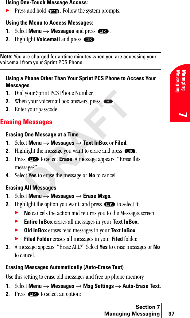 Section 7Managing Messaging 37Managing Messaging7Using One-Touch Message Access:÷mêÉëë=~åÇ=ÜçäÇ= K=cçääçï=íÜÉ=ëóëíÉã=éêçãéíëKUsing the Menu to Access Messages:1. pÉäÉÅí Menu → Messages=~åÇ=éêÉëë= K2. eáÖÜäáÖÜí=Voicemail=~åÇ=éêÉëë= KNote: You are charged for airtime minutes when you are accessing your voicemail from your Sprint PCS Phone.Using a Phone Other Than Your Sprint PCS Phone to Access Your Messages1. aá~ä=óçìê=péêáåí=m`p=mÜçåÉ=kìãÄÉêK2. tÜÉå=óçìê=îçáÅÉã~áä=Äçñ=~åëïÉêëI=éêÉëë= K3. båíÉê=óçìê=é~ëëÅçÇÉKErasing MessagesErasing One Message at a Time1. pÉäÉÅí=Menu → Messages → Text InBox çê Filed.2. eáÖÜäáÖÜí=íÜÉ=ãÉëë~ÖÉ=óçì=ï~åí=íç=Éê~ëÉ=~åÇ=éêÉëë= K3. mêÉëë= =íç=ëÉäÉÅí=EraseK=^=ãÉëë~ÖÉ=~ééÉ~êëI=bê~ëÉ=íÜáë=ãÉëë~ÖÉ\Ò4. pÉäÉÅí=Yes=íç=Éê~ëÉ=íÜÉ=ãÉëë~ÖÉ=çê=No=íç=Å~åÅÉäKErasing All Messages1. pÉäÉÅí=Menu → Messages → Erase Msgs.2. eáÖÜäáÖÜí=íÜÉ=çéíáçå=óçì=ï~åíI=~åÇ=éêÉëë= =íç=ëÉäÉÅí=áíW÷No=Å~åÅÉäë=íÜÉ=~Åíáçå=~åÇ=êÉíìêåë=óçì=íç=íÜÉ=jÉëë~ÖÉë=ëÅêÉÉåK÷Entire InBox=Éê~ëÉë=~ää=ãÉëë~ÖÉë=áå=óçìê=Text InBoxK÷Old InBox=Éê~ëÉë=êÉ~Ç=ãÉëë~ÖÉë=áå=óçìê=Text InBoxK÷Filed Folder=Éê~ëÉë=~ää=ãÉëë~ÖÉë=áå=óçìê=Filed=ÑçäÇÉêK3. ^=ãÉëë~ÖÉ=~ééÉ~êëW=bê~ëÉ=^ii\Ò=pÉäÉÅí=Yes=íç=Éê~ëÉ=ãÉëë~ÖÉë=çê=No=íç=Å~åÅÉäKErasing Messages Automatically (Auto-Erase Text)rëÉ=íÜáë=ëÉííáåÖ=íç=Éê~ëÉ=çäÇ=ãÉëë~ÖÉë=~åÇ=ÑêÉÉ=ìé=éÜçåÉ=ãÉãçêóK1. pÉäÉÅí=Menu → Messages → Msg Settings → Auto-Erase Text.2. mêÉëë= =íç=ëÉäÉÅí=~å=çéíáçåW