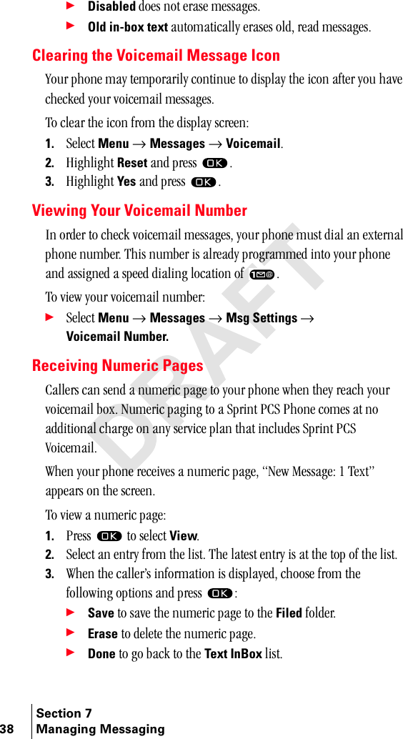 Section 738 Managing Messaging÷Disabled=ÇçÉë=åçí=Éê~ëÉ=ãÉëë~ÖÉëK÷Old in-box text=~ìíçã~íáÅ~ääó=Éê~ëÉë=çäÇI=êÉ~Ç=ãÉëë~ÖÉëKClearing the Voicemail Message Iconvçìê=éÜçåÉ=ã~ó=íÉãéçê~êáäó=ÅçåíáåìÉ=íç=Çáëéä~ó=íÜÉ=áÅçå=~ÑíÉê=óçì=Ü~îÉ=ÅÜÉÅâÉÇ=óçìê=îçáÅÉã~áä=ãÉëë~ÖÉëKqç=ÅäÉ~ê=íÜÉ=áÅçå=Ñêçã=íÜÉ=Çáëéä~ó=ëÅêÉÉåW1. pÉäÉÅí=Menu=→ Messages=→ VoicemailK2. eáÖÜäáÖÜí=Reset ~åÇ=éêÉëë= K3. eáÖÜäáÖÜí=Yes ~åÇ=éêÉëë= KViewing Your Voicemail Numberfå=çêÇÉê=íç=ÅÜÉÅâ=îçáÅÉã~áä=ãÉëë~ÖÉëI=óçìê=éÜçåÉ=ãìëí=Çá~ä=~å=ÉñíÉêå~ä=éÜçåÉ=åìãÄÉêK=qÜáë=åìãÄÉê=áë=~äêÉ~Çó=éêçÖê~ããÉÇ=áåíç=óçìê=éÜçåÉ=~åÇ=~ëëáÖåÉÇ=~=ëéÉÉÇ=Çá~äáåÖ=äçÅ~íáçå=çÑ= K=qç=îáÉï=óçìê=îçáÅÉã~áä=åìãÄÉêW÷pÉäÉÅí=Menu=→ Messages=→ Msg Settings=→ Voicemail Number.Receiving Numeric Pages`~ääÉêë=Å~å=ëÉåÇ=~=åìãÉêáÅ=é~ÖÉ=íç=óçìê=éÜçåÉ=ïÜÉå=íÜÉó=êÉ~ÅÜ=óçìê=îçáÅÉã~áä=ÄçñK=kìãÉêáÅ=é~ÖáåÖ=íç=~=péêáåí=m`p=mÜçåÉ=ÅçãÉë=~í=åç=~ÇÇáíáçå~ä=ÅÜ~êÖÉ=çå=~åó=ëÉêîáÅÉ=éä~å=íÜ~í=áåÅäìÇÉë=péêáåí=m`p=sçáÅÉã~áäKtÜÉå=óçìê=éÜçåÉ=êÉÅÉáîÉë=~=åìãÉêáÅ=é~ÖÉI=kÉï=jÉëë~ÖÉW=N=qÉñíÒ=~ééÉ~êë=çå=íÜÉ=ëÅêÉÉåK=qç=îáÉï=~=åìãÉêáÅ=é~ÖÉW1. mêÉëë= =íç=ëÉäÉÅí=ViewK2. pÉäÉÅí=~å=Éåíêó=Ñêçã=íÜÉ=äáëíK=qÜÉ=ä~íÉëí=Éåíêó=áë=~í=íÜÉ=íçé=çÑ=íÜÉ=äáëíK3. tÜÉå=íÜÉ=Å~ääÉêÛë=áåÑçêã~íáçå=áë=Çáëéä~óÉÇI=ÅÜççëÉ=Ñêçã=íÜÉ=ÑçääçïáåÖ=çéíáçåë=~åÇ=éêÉëë= W÷Save=íç=ë~îÉ=íÜÉ=åìãÉêáÅ=é~ÖÉ=íç=íÜÉ=Filed=ÑçäÇÉêK÷Erase=íç=ÇÉäÉíÉ=íÜÉ=åìãÉêáÅ=é~ÖÉK÷Done=íç=Öç=Ä~Åâ=íç=íÜÉ=Text InBox=äáëíK