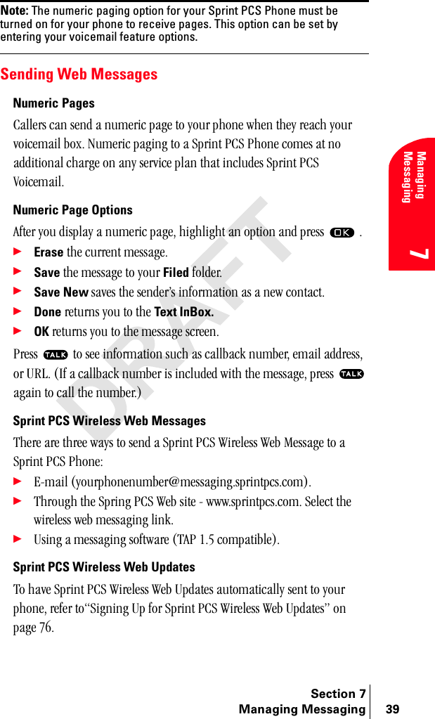 Section 7Managing Messaging 39Managing Messaging7Note: The numeric paging option for your Sprint PCS Phone must be turned on for your phone to receive pages. This option can be set by entering your voicemail feature options.Sending Web MessagesNumeric Pages`~ääÉêë=Å~å=ëÉåÇ=~=åìãÉêáÅ=é~ÖÉ=íç=óçìê=éÜçåÉ=ïÜÉå=íÜÉó=êÉ~ÅÜ=óçìê=îçáÅÉã~áä=ÄçñK=kìãÉêáÅ=é~ÖáåÖ=íç=~=péêáåí=m`p=mÜçåÉ=ÅçãÉë=~í=åç=~ÇÇáíáçå~ä=ÅÜ~êÖÉ=çå=~åó=ëÉêîáÅÉ=éä~å=íÜ~í=áåÅäìÇÉë=péêáåí=m`p=sçáÅÉã~áäKNumeric Page Options^ÑíÉê=óçì=Çáëéä~ó=~=åìãÉêáÅ=é~ÖÉI=ÜáÖÜäáÖÜí=~å=çéíáçå=~åÇ=éêÉëë= =K÷Erase=íÜÉ=ÅìêêÉåí=ãÉëë~ÖÉK÷Save=íÜÉ=ãÉëë~ÖÉ=íç=óçìê=Filed=ÑçäÇÉêK÷Save New ë~îÉë=íÜÉ=ëÉåÇÉêÛë=áåÑçêã~íáçå=~ë=~=åÉï=Åçåí~ÅíK÷Done=êÉíìêåë=óçì=íç=íÜÉ=Text InBox.÷OK=êÉíìêåë=óçì=íç=íÜÉ=ãÉëë~ÖÉ=ëÅêÉÉåKmêÉëë= =íç=ëÉÉ=áåÑçêã~íáçå=ëìÅÜ=~ë=Å~ääÄ~Åâ=åìãÄÉêI=Éã~áä=~ÇÇêÉëëI=çê=roiK=EfÑ=~=Å~ääÄ~Åâ=åìãÄÉê=áë=áåÅäìÇÉÇ=ïáíÜ=íÜÉ=ãÉëë~ÖÉI=éêÉëë= =~Ö~áå=íç=Å~ää=íÜÉ=åìãÄÉêKFSprint PCS Wireless Web MessagesqÜÉêÉ=~êÉ=íÜêÉÉ=ï~óë=íç=ëÉåÇ=~=péêáåí=m`p=táêÉäÉëë=tÉÄ=jÉëë~ÖÉ=íç=~=péêáåí=m`p=mÜçåÉW÷bJã~áä=EóçìêéÜçåÉåìãÄÉê]ãÉëë~ÖáåÖKëéêáåíéÅëKÅçãFK÷qÜêçìÖÜ=íÜÉ=péêáåÖ=m`p=tÉÄ=ëáíÉ=J=ïïïKëéêáåíéÅëKÅçãK=pÉäÉÅí=íÜÉ=ïáêÉäÉëë=ïÉÄ=ãÉëë~ÖáåÖ=äáåâK÷rëáåÖ=~=ãÉëë~ÖáåÖ=ëçÑíï~êÉ=Eq^m=NKR=Åçãé~íáÄäÉFKSprint PCS Wireless Web Updatesqç=Ü~îÉ=péêáåí=m`p=táêÉäÉëë=tÉÄ=réÇ~íÉë=~ìíçã~íáÅ~ääó=ëÉåí=íç=óçìê=éÜçåÉI=êÉÑÉê=íçpáÖåáåÖ=ré=Ñçê=péêáåí=m`p=táêÉäÉëë=tÉÄ=réÇ~íÉëÒ=çå=é~ÖÉ=TSK