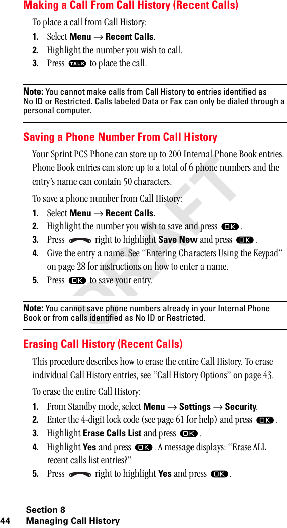 Section 844 Managing Call HistoryMaking a Call From Call History (Recent Calls)qç=éä~ÅÉ=~=Å~ää=Ñêçã=`~ää=eáëíçêóW1. pÉäÉÅí=Menu=→=Recent CallsK2. eáÖÜäáÖÜí=íÜÉ=åìãÄÉê=óçì=ïáëÜ=íç=Å~ääK=3. mêÉëë= =íç=éä~ÅÉ=íÜÉ=Å~ääKNote: You cannot make calls from Call History to entries identified as No ID or Restricted. Calls labeled Data or Fax can only be dialed through a personal computer.Saving a Phone Number From Call Historyvçìê=péêáåí=m`p=mÜçåÉ=Å~å=ëíçêÉ=ìé=íç=OMM=fåíÉêå~ä=mÜçåÉ=_ççâ=ÉåíêáÉëK=mÜçåÉ=_ççâ=ÉåíêáÉë=Å~å=ëíçêÉ=ìé=íç=~=íçí~ä=çÑ=S=éÜçåÉ=åìãÄÉêë=~åÇ=íÜÉ=ÉåíêóÛë=å~ãÉ=Å~å=Åçåí~áå=RM=ÅÜ~ê~ÅíÉêëK=qç=ë~îÉ=~=éÜçåÉ=åìãÄÉê=Ñêçã=`~ää=eáëíçêóW1. pÉäÉÅí=Menu=→=Recent Calls.2. eáÖÜäáÖÜí=íÜÉ=åìãÄÉê=óçì=ïáëÜ=íç=ë~îÉ=~åÇ=éêÉëë= K3. mêÉëë= =êáÖÜí=íç=ÜáÖÜäáÖÜí=Save New=~åÇ=éêÉëë= K4. dáîÉ=íÜÉ=Éåíêó=~=å~ãÉK=pÉÉ=båíÉêáåÖ=`Ü~ê~ÅíÉêë=rëáåÖ=íÜÉ=hÉóé~ÇÒ=çå=é~ÖÉ=OU=Ñçê=áåëíêìÅíáçåë=çå=Üçï=íç=ÉåíÉê=~=å~ãÉK5. mêÉëë= =íç=ë~îÉ=óçìê=ÉåíêóKNote: You cannot save phone numbers already in your Internal Phone Book or from calls identified as No ID or Restricted.Erasing Call History (Recent Calls)qÜáë=éêçÅÉÇìêÉ=ÇÉëÅêáÄÉë=Üçï=íç=Éê~ëÉ=íÜÉ=ÉåíáêÉ=`~ää=eáëíçêóK=qç=Éê~ëÉ=áåÇáîáÇì~ä=`~ää=eáëíçêó=ÉåíêáÉëI=ëÉÉ=`~ää=eáëíçêó=léíáçåëÒ=çå=é~ÖÉ=QPKqç=Éê~ëÉ=íÜÉ=ÉåíáêÉ=`~ää=eáëíçêóW1. cêçã=pí~åÇÄó=ãçÇÉI=ëÉäÉÅí=Menu=→=Settings=→=SecurityK2. båíÉê=íÜÉ=QJÇáÖáí=äçÅâ=ÅçÇÉ=EëÉÉ=é~ÖÉ=SN=Ñçê=ÜÉäéF=~åÇ=éêÉëë= K3. eáÖÜäáÖÜí=Erase Calls List=~åÇ=éêÉëë= K4. eáÖÜäáÖÜí=Yes=~åÇ=éêÉëë= K=^=ãÉëë~ÖÉ=Çáëéä~óëW=bê~ëÉ=^ii=êÉÅÉåí=Å~ääë=äáëí=ÉåíêáÉë\Ò=5. mêÉëë= =êáÖÜí=íç=ÜáÖÜäáÖÜí=Yes=~åÇ=éêÉëë= K