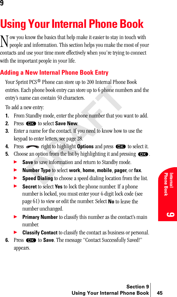 Section 9Using Your Internal Phone Book 45InternalPhone Book99Using Your Internal Phone Bookçï=óçì=âåçï=íÜÉ=Ä~ëáÅë=íÜ~í=ÜÉäé=ã~âÉ=áí=É~ëáÉê=íç=ëí~ó=áå=íçìÅÜ=ïáíÜ=éÉçéäÉ=~åÇ=áåÑçêã~íáçåK=qÜáë=ëÉÅíáçå=ÜÉäéë=óçì=ã~âÉ=íÜÉ=ãçëí=çÑ=óçìê=Åçåí~Åíë=~åÇ=ìëÉ=óçìê=íáãÉ=ãçêÉ=ÉÑÑÉÅíáîÉäó=ïÜÉå=óçìÛêÉ=íêóáåÖ=íç=ÅçååÉÅí=ïáíÜ=íÜÉ=áãéçêí~åí=éÉçéäÉ=áå=óçìê=äáÑÉKAdding a New Internal Phone Book Entryvçìê=péêáåí=m`p∆=mÜçåÉ=Å~å=ëíçêÉ=ìé=íç=OMM=fåíÉêå~ä=mÜçåÉ=_ççâ=ÉåíêáÉëK=b~ÅÜ=éÜçåÉ=Äççâ=Éåíêó=Å~å=ëíçêÉ=ìé=íç=S=éÜçåÉ=åìãÄÉêë=~åÇ=íÜÉ=ÉåíêóÛë=å~ãÉ=Å~å=Åçåí~áå=RM=ÅÜ~ê~ÅíÉêëKqç=~ÇÇ=~=åÉï=ÉåíêóW1. cêçã=pí~åÇÄó=ãçÇÉI=ÉåíÉê=íÜÉ=éÜçåÉ=åìãÄÉê=íÜ~í=óçì=ï~åí=íç=~ÇÇK2. mêÉëë= =íç=ëÉäÉÅí=Save NewK3. båíÉê=~=å~ãÉ=Ñçê=íÜÉ=Åçåí~ÅíK=fÑ=óçì=åÉÉÇ=íç=âåçï=Üçï=íç=ìëÉ=íÜÉ=âÉóé~Ç=íç=ÉåíÉê=äÉííÉêëI=ëÉÉ=é~ÖÉ=OUK4. mêÉëë= =êáÖÜí=íç=ÜáÖÜäáÖÜí=Options=~åÇ=éêÉëë= =íç=ëÉäÉÅí=áíK5. `ÜççëÉ=~å=çéíáçå=Ñêçã=íÜÉ=äáëí=Äó=ÜáÖÜäáÖÜíáåÖ=áí=~åÇ=éêÉëëáåÖ= K÷Save=íç=ë~îÉ=áåÑçêã~íáçå=~åÇ=êÉíìêå=íç=pí~åÇÄó=ãçÇÉK÷Number Type=íç=ëÉäÉÅí=workI=homeI=mobileI=pagerI=çê=faxK÷Speed Dialing íç=ÅÜççëÉ=~=ëéÉÉÇ=Çá~äáåÖ=äçÅ~íáçå=Ñêçã=íÜÉ=äáëíK÷Secret íç=ëÉäÉÅí=Yes=íç=äçÅâ=íÜÉ=éÜçåÉ=åìãÄÉêK=fÑ=~=éÜçåÉ=åìãÄÉê=áë=äçÅâÉÇI=óçì=ãìëí=ÉåíÉê=óçìê=QJÇáÖáí=äçÅâ=ÅçÇÉ=EëÉÉ=é~ÖÉ=SNF=íç=îáÉï=çê=ÉÇáí=íÜÉ=åìãÄÉêK=pÉäÉÅí=No=íç=äÉ~îÉ=íÜÉ=åìãÄÉê=ìåÅÜ~åÖÉÇK÷Primary Number íç=Åä~ëëáÑó=íÜáë=åìãÄÉê=~ë=íÜÉ=Åçåí~ÅíÛë=ã~áå=åìãÄÉêK÷Classify Contact íç=Åä~ëëáÑó=íÜÉ=Åçåí~Åí=~ë=ÄìëáåÉëë=çê=éÉêëçå~äK6. mêÉëë= =íç=SaveK=qÜÉ=ãÉëë~ÖÉ=`çåí~Åí=pìÅÅÉëëÑìääó=p~îÉÇ&gt;Ò=~ééÉ~êëKk