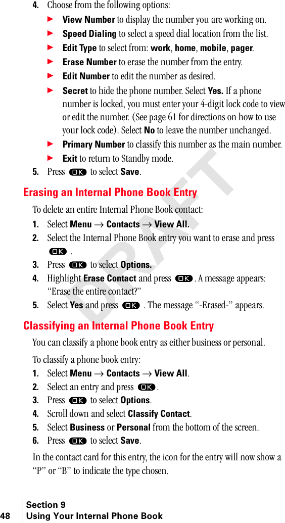 Section 948 Using Your Internal Phone Book4. `ÜççëÉ=Ñêçã=íÜÉ=ÑçääçïáåÖ=çéíáçåëW÷View Number=íç=Çáëéä~ó=íÜÉ=åìãÄÉê=óçì=~êÉ=ïçêâáåÖ=çåK÷Speed Dialing=íç=ëÉäÉÅí=~=ëéÉÉÇ=Çá~ä=äçÅ~íáçå=Ñêçã=íÜÉ=äáëíK÷Edit Type=íç=ëÉäÉÅí=ÑêçãW=workI=homeI=mobileI=pagerK÷Erase Number=íç=Éê~ëÉ=íÜÉ=åìãÄÉê=Ñêçã=íÜÉ=ÉåíêóK÷Edit Number=íç=ÉÇáí=íÜÉ=åìãÄÉê=~ë=ÇÉëáêÉÇK÷Secret=íç=ÜáÇÉ=íÜÉ=éÜçåÉ=åìãÄÉêK=pÉäÉÅí=Yes. fÑ=~=éÜçåÉ=åìãÄÉê=áë=äçÅâÉÇI=óçì=ãìëí=ÉåíÉê=óçìê=QJÇáÖáí=äçÅâ=ÅçÇÉ=íç=îáÉï=çê=ÉÇáí=íÜÉ=åìãÄÉêK=EpÉÉ=é~ÖÉ=SN=Ñçê=ÇáêÉÅíáçåë=çå=Üçï=íç=ìëÉ=óçìê=äçÅâ=ÅçÇÉFK=pÉäÉÅí=No=íç=äÉ~îÉ=íÜÉ=åìãÄÉê=ìåÅÜ~åÖÉÇK÷Primary Number=íç=Åä~ëëáÑó=íÜáë=åìãÄÉê=~ë=íÜÉ=ã~áå=åìãÄÉêK=÷Exit=íç=êÉíìêå=íç=pí~åÇÄó=ãçÇÉK5. mêÉëë= =íç=ëÉäÉÅí=SaveKErasing an Internal Phone Book Entryqç=ÇÉäÉíÉ=~å=ÉåíáêÉ=fåíÉêå~ä=mÜçåÉ=_ççâ=Åçåí~ÅíW1. pÉäÉÅí=Menu=→ Contacts=→ View All.2. pÉäÉÅí=íÜÉ=fåíÉêå~ä=mÜçåÉ=_ççâ=Éåíêó=óçì=ï~åí=íç=Éê~ëÉ=~åÇ=éêÉëë==K3. mêÉëë= =íç=ëÉäÉÅí=Options.4. eáÖÜäáÖÜí=Erase Contact ~åÇ=éêÉëë K=^=ãÉëë~ÖÉ=~ééÉ~êëW=bê~ëÉ=íÜÉ=ÉåíáêÉ=Åçåí~Åí\Ò5. pÉäÉÅí=Yes=~åÇ=éêÉëë= =K=qÜÉ=ãÉëë~ÖÉ=Jbê~ëÉÇJÒ=~ééÉ~êëKClassifying an Internal Phone Book Entryvçì=Å~å=Åä~ëëáÑó=~=éÜçåÉ=Äççâ=Éåíêó=~ë=ÉáíÜÉê=ÄìëáåÉëë=çê=éÉêëçå~äK==qç=Åä~ëëáÑó=~=éÜçåÉ=Äççâ=ÉåíêóW1. pÉäÉÅí=Menu=→ Contacts=→ View AllK2. pÉäÉÅí=~å=Éåíêó=~åÇ=éêÉëë= K3. mêÉëë= =íç=ëÉäÉÅí=OptionsK4. pÅêçää=Ççïå=~åÇ=ëÉäÉÅí=Classify ContactK5. pÉäÉÅí=Business=çê=Personal=Ñêçã=íÜÉ=Äçííçã=çÑ=íÜÉ=ëÅêÉÉåK6. mêÉëë= =íç=ëÉäÉÅí=SaveK=få=íÜÉ=Åçåí~Åí=Å~êÇ=Ñçê=íÜáë=ÉåíêóI=íÜÉ=áÅçå=Ñçê=íÜÉ=Éåíêó=ïáää=åçï=ëÜçï=~=mÒ=çê=_Ò=íç=áåÇáÅ~íÉ=íÜÉ=íóéÉ=ÅÜçëÉåK