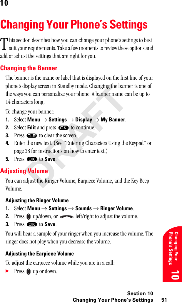 Section 10Changing Your Phone’s Settings 51Changing Your Phone’s Settings1010Changing Your Phone’s SettingsÜáë=ëÉÅíáçå=ÇÉëÅêáÄÉë=Üçï=óçì=Å~å=ÅÜ~åÖÉ=óçìê=éÜçåÉÛë=ëÉííáåÖë=íç=ÄÉëí=ëìáí=óçìê=êÉèìáêÉãÉåíëK=q~âÉ=~=ÑÉï=ãçãÉåíë=íç=êÉîáÉï=íÜÉëÉ=çéíáçåë=~åÇ=~ÇÇ=çê=~Çàìëí=íÜÉ=ëÉííáåÖë=íÜ~í=~êÉ=êáÖÜí=Ñçê=óçìKChanging the BannerqÜÉ=Ä~ååÉê=áë=íÜÉ=å~ãÉ=çê=ä~ÄÉä=íÜ~í=áë=Çáëéä~óÉÇ=çå=íÜÉ=Ñáêëí=äáåÉ=çÑ=óçìê=éÜçåÉÛë=Çáëéä~ó=ëÅêÉÉå=áå=pí~åÇÄó=ãçÇÉK=`Ü~åÖáåÖ=íÜÉ=Ä~ååÉê=áë=çåÉ=çÑ=íÜÉ=ï~óë=óçì=Å~å=éÉêëçå~äáòÉ=óçìê=éÜçåÉK=^=Ä~ååÉê=å~ãÉ=Å~å=ÄÉ=ìé=íç=NQ=ÅÜ~ê~ÅíÉêë=äçåÖKqç=ÅÜ~åÖÉ=óçìê=Ä~ååÉêW1. pÉäÉÅí=Menu=→ Settings=→ Display=→ My BannerK2. pÉäÉÅí=Edit=~åÇ=éêÉëë= =íç=ÅçåíáåìÉK3. mêÉëë= =íç=ÅäÉ~ê=íÜÉ=ëÅêÉÉåK4. båíÉê=íÜÉ=åÉï=íÉñíK=EpÉÉ=båíÉêáåÖ=`Ü~ê~ÅíÉêë=rëáåÖ=íÜÉ=hÉóé~ÇÒ=çå=é~ÖÉ=OU=Ñçê=áåëíêìÅíáçåë=çå=Üçï=íç=ÉåíÉê=íÉñíKF5. mêÉëë= =íç=SaveKAdjusting Volumevçì=Å~å=~Çàìëí=íÜÉ=oáåÖÉê=sçäìãÉI=b~êéáÉÅÉ=sçäìãÉI=~åÇ=íÜÉ=hÉó=_ÉÉé=sçäìãÉKAdjusting the Ringer Volume1. pÉäÉÅí=Menu=→ Settings=→ Sounds=→ Ringer VolumeK2. mêÉëë= =ìéLÇçïåI=çê= =äÉÑíLêáÖÜí=íç=~Çàìëí=íÜÉ=îçäìãÉK3. mêÉëë= =íç=SaveK=vçì=ïáää=ÜÉ~ê=~=ë~ãéäÉ=çÑ=óçìê=êáåÖÉê=ïÜÉå=óçì=áåÅêÉ~ëÉ=íÜÉ=îçäìãÉK=qÜÉ=êáåÖÉê=ÇçÉë=åçí=éä~ó=ïÜÉå=óçì=ÇÉÅêÉ~ëÉ=íÜÉ=îçäìãÉK=Adjusting the Earpiece Volumeqç=~Çàìëí=íÜÉ=É~êéáÉÅÉ=îçäìãÉ=ïÜáäÉ=óçì=~êÉ=áå=~=Å~ääW÷mêÉëë= =ìé=çê=ÇçïåKq