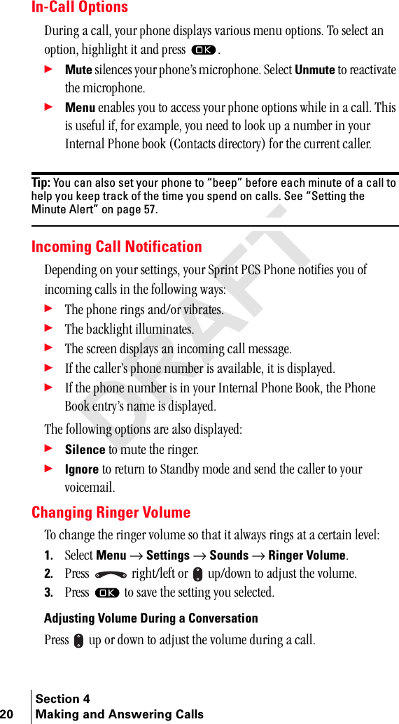 Section 420 Making and Answering CallsIn-Call OptionsaìêáåÖ=~=Å~ääI=óçìê=éÜçåÉ=Çáëéä~óë=î~êáçìë=ãÉåì=çéíáçåëK=qç=ëÉäÉÅí=~å=çéíáçåI=ÜáÖÜäáÖÜí=áí=~åÇ=éêÉëë= K÷Mute=ëáäÉåÅÉë=óçìê=éÜçåÉÛë=ãáÅêçéÜçåÉK=pÉäÉÅí=Unmute=íç=êÉ~Åíáî~íÉ=íÜÉ=ãáÅêçéÜçåÉK÷Menu Éå~ÄäÉë=óçì=íç=~ÅÅÉëë=óçìê=éÜçåÉ=çéíáçåë=ïÜáäÉ=áå=~=Å~ääK=qÜáë=áë=ìëÉÑìä=áÑI=Ñçê=Éñ~ãéäÉI=óçì=åÉÉÇ=íç=äççâ=ìé=~=åìãÄÉê=áå=óçìê=fåíÉêå~ä=mÜçåÉ=Äççâ=E`çåí~Åíë=ÇáêÉÅíçêóF=Ñçê=íÜÉ=ÅìêêÉåí=Å~ääÉêKTip: You can also set your phone to “beep” before each minute of a call to help you keep track of the time you spend on calls. See “Setting the Minute Alert” on page 57.Incoming Call NotificationaÉéÉåÇáåÖ=çå=óçìê=ëÉííáåÖëI=óçìê=péêáåí=m`p=mÜçåÉ=åçíáÑáÉë=óçì=çÑ=áåÅçãáåÖ=Å~ääë=áå=íÜÉ=ÑçääçïáåÖ=ï~óëW÷qÜÉ=éÜçåÉ=êáåÖë=~åÇLçê=îáÄê~íÉëK÷qÜÉ=Ä~ÅâäáÖÜí=áääìãáå~íÉëK÷qÜÉ=ëÅêÉÉå=Çáëéä~óë=~å=áåÅçãáåÖ=Å~ää=ãÉëë~ÖÉK÷fÑ=íÜÉ=Å~ääÉêÛë=éÜçåÉ=åìãÄÉê=áë=~î~áä~ÄäÉI=áí=áë=Çáëéä~óÉÇK÷fÑ=íÜÉ=éÜçåÉ=åìãÄÉê=áë=áå=óçìê=fåíÉêå~ä=mÜçåÉ=_ççâI=íÜÉ=mÜçåÉ=_ççâ=ÉåíêóÛë=å~ãÉ=áë=Çáëéä~óÉÇKqÜÉ=ÑçääçïáåÖ=çéíáçåë=~êÉ=~äëç=Çáëéä~óÉÇW÷Silence íç=ãìíÉ=íÜÉ=êáåÖÉêK÷Ignore=íç=êÉíìêå=íç=pí~åÇÄó=ãçÇÉ=~åÇ=ëÉåÇ=íÜÉ=Å~ääÉê=íç=óçìê=îçáÅÉã~áäKChanging Ringer Volumeqç=ÅÜ~åÖÉ=íÜÉ=êáåÖÉê=îçäìãÉ=ëç=íÜ~í=áí=~äï~óë=êáåÖë=~í=~=ÅÉêí~áå=äÉîÉäW1. pÉäÉÅí=Menu=→=Settings=→=Sounds=→=Ringer VolumeK2. mêÉëë= =êáÖÜíLäÉÑí=çê= =ìéLÇçïå=íç=~Çàìëí=íÜÉ=îçäìãÉK3. mêÉëë= =íç=ë~îÉ=íÜÉ=ëÉííáåÖ=óçì=ëÉäÉÅíÉÇKAdjusting Volume During a ConversationmêÉëë= =ìé=çê=Ççïå=íç=~Çàìëí=íÜÉ=îçäìãÉ=ÇìêáåÖ=~=Å~ääK