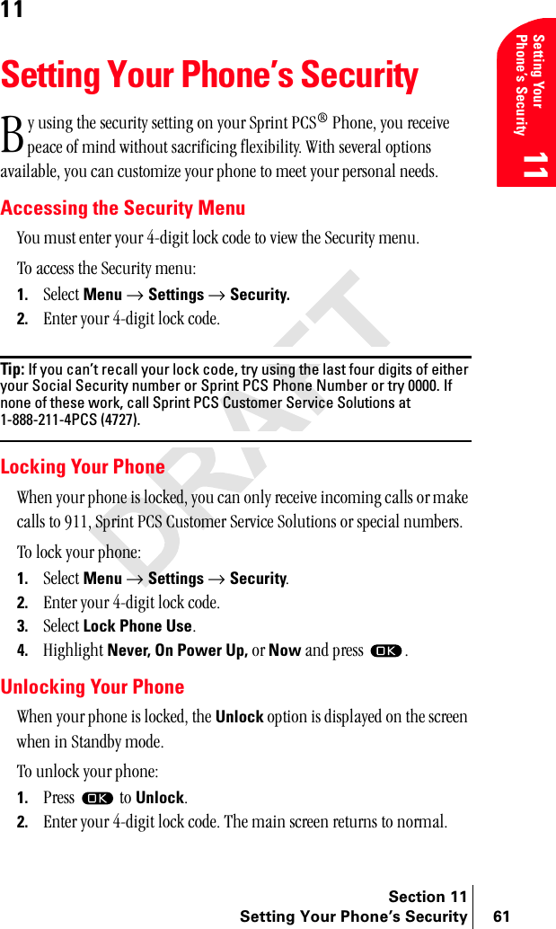 Section 11Setting Your Phone’s Security 61Setting Your Phone’s Security1111Setting Your Phone’s Securityó=ìëáåÖ=íÜÉ=ëÉÅìêáíó=ëÉííáåÖ=çå=óçìê=péêáåí=m`p∆=mÜçåÉI=óçì=êÉÅÉáîÉ=éÉ~ÅÉ=çÑ=ãáåÇ=ïáíÜçìí=ë~ÅêáÑáÅáåÖ=ÑäÉñáÄáäáíóK=táíÜ=ëÉîÉê~ä=çéíáçåë=~î~áä~ÄäÉI=óçì=Å~å=ÅìëíçãáòÉ=óçìê=éÜçåÉ=íç=ãÉÉí=óçìê=éÉêëçå~ä=åÉÉÇëKAccessing the Security Menuvçì=ãìëí=ÉåíÉê=óçìê=QJÇáÖáí=äçÅâ=ÅçÇÉ=íç=îáÉï=íÜÉ=pÉÅìêáíó=ãÉåìKqç=~ÅÅÉëë=íÜÉ=pÉÅìêáíó=ãÉåìW1. pÉäÉÅí=Menu=→ Settings=→ Security.2. båíÉê=óçìê=QJÇáÖáí=äçÅâ=ÅçÇÉKTip: If you can’t recall your lock code, try using the last four digits of either your Social Security number or Sprint PCS Phone Number or try 0000. If none of these work, call Sprint PCS Customer Service Solutions at 1-888-211-4PCS (4727).Locking Your PhonetÜÉå=óçìê=éÜçåÉ=áë=äçÅâÉÇI=óçì=Å~å=çåäó=êÉÅÉáîÉ=áåÅçãáåÖ=Å~ääë=çê=ã~âÉ=Å~ääë=íç=VNNI=péêáåí=m`p=`ìëíçãÉê=pÉêîáÅÉ=pçäìíáçåë=çê=ëéÉÅá~ä=åìãÄÉêëKqç=äçÅâ=óçìê=éÜçåÉW1. pÉäÉÅí Menu → Settings → SecurityK2. båíÉê=óçìê=QJÇáÖáí=äçÅâ=ÅçÇÉK3. pÉäÉÅí=Lock Phone UseK4. eáÖÜäáÖÜí=Never, On Power Up, çê Now=~åÇ=éêÉëë= KUnlocking Your PhonetÜÉå=óçìê=éÜçåÉ=áë=äçÅâÉÇI=íÜÉ=Unlock=çéíáçå=áë=Çáëéä~óÉÇ=çå=íÜÉ=ëÅêÉÉå=ïÜÉå=áå=pí~åÇÄó=ãçÇÉKqç=ìåäçÅâ=óçìê=éÜçåÉW1. mêÉëë= =íç=UnlockK2. båíÉê=óçìê=QJÇáÖáí=äçÅâ=ÅçÇÉK=qÜÉ=ã~áå=ëÅêÉÉå=êÉíìêåë=íç=åçêã~äK_