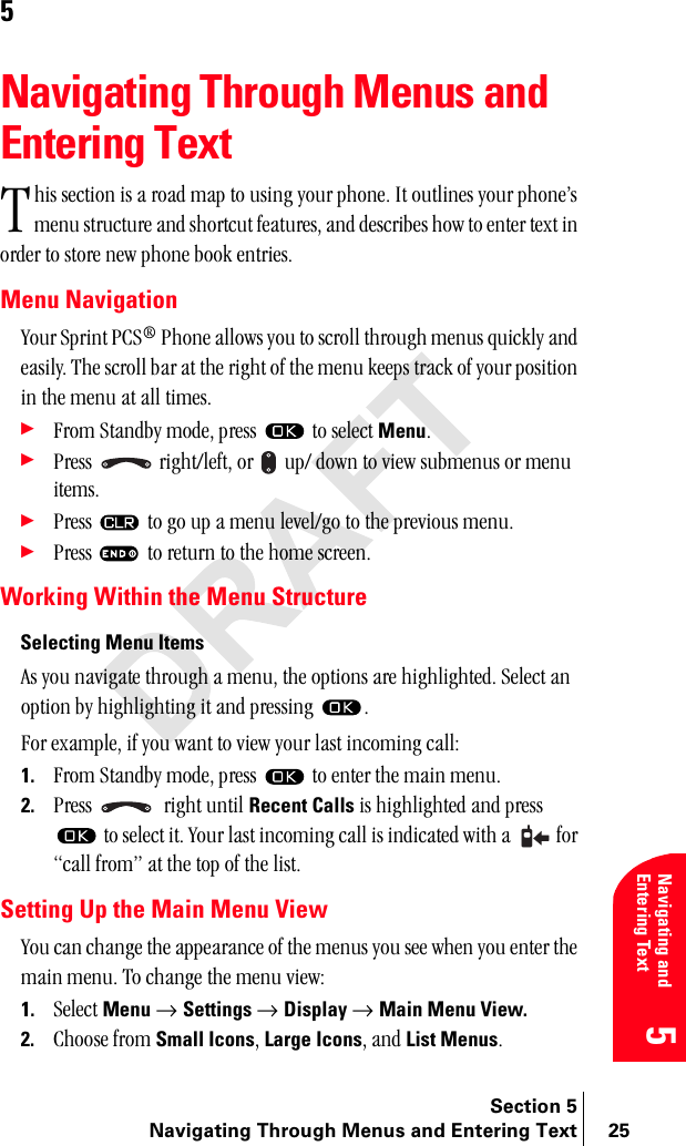 Section 5Navigating Through Menus and Entering Text 25Navigating and Entering Text55Navigating Through Menus and Entering TextÜáë=ëÉÅíáçå=áë=~=êç~Ç=ã~é=íç=ìëáåÖ=óçìê=éÜçåÉK=fí=çìíäáåÉë=óçìê=éÜçåÉÛë=ãÉåì=ëíêìÅíìêÉ=~åÇ=ëÜçêíÅìí=ÑÉ~íìêÉëI=~åÇ=ÇÉëÅêáÄÉë=Üçï=íç=ÉåíÉê=íÉñí=áå=çêÇÉê=íç=ëíçêÉ=åÉï=éÜçåÉ=Äççâ=ÉåíêáÉëK==Menu Navigationvçìê=péêáåí=m`p∆=mÜçåÉ=~ääçïë=óçì=íç=ëÅêçää=íÜêçìÖÜ=ãÉåìë=èìáÅâäó=~åÇ=É~ëáäóK=qÜÉ=ëÅêçää=Ä~ê=~í=íÜÉ=êáÖÜí=çÑ=íÜÉ=ãÉåì=âÉÉéë=íê~Åâ=çÑ=óçìê=éçëáíáçå=áå=íÜÉ=ãÉåì=~í=~ää=íáãÉëK÷cêçã=pí~åÇÄó=ãçÇÉI=éêÉëë= =íç=ëÉäÉÅí=MenuK÷mêÉëë= =êáÖÜíLäÉÑíI=çê= =ìéL=Ççïå=íç=îáÉï=ëìÄãÉåìë=çê=ãÉåì=áíÉãëK÷mêÉëë= =íç=Öç=ìé=~=ãÉåì=äÉîÉäLÖç=íç=íÜÉ=éêÉîáçìë=ãÉåìK÷mêÉëë= =íç=êÉíìêå=íç=íÜÉ=ÜçãÉ=ëÅêÉÉåKWorking Within the Menu StructureSelecting Menu Items^ë=óçì=å~îáÖ~íÉ=íÜêçìÖÜ=~=ãÉåìI=íÜÉ=çéíáçåë=~êÉ=ÜáÖÜäáÖÜíÉÇK=pÉäÉÅí=~å=çéíáçå=Äó=ÜáÖÜäáÖÜíáåÖ=áí=~åÇ=éêÉëëáåÖ= Kcçê=Éñ~ãéäÉI=áÑ=óçì=ï~åí=íç=îáÉï=óçìê=ä~ëí=áåÅçãáåÖ=Å~ääW1. cêçã=pí~åÇÄó=ãçÇÉI=éêÉëë= =íç=ÉåíÉê=íÜÉ=ã~áå=ãÉåìK2. mêÉëë= ==êáÖÜí=ìåíáä=Recent Calls=áë=ÜáÖÜäáÖÜíÉÇ=~åÇ=éêÉëë==íç=ëÉäÉÅí=áíK=vçìê=ä~ëí=áåÅçãáåÖ=Å~ää=áë=áåÇáÅ~íÉÇ=ïáíÜ=~= =Ñçê=Å~ää=ÑêçãÒ=~í=íÜÉ=íçé=çÑ=íÜÉ=äáëíK=Setting Up the Main Menu Viewvçì=Å~å=ÅÜ~åÖÉ=íÜÉ=~ééÉ~ê~åÅÉ=çÑ=íÜÉ=ãÉåìë=óçì=ëÉÉ=ïÜÉå=óçì=ÉåíÉê=íÜÉ=ã~áå=ãÉåìK=qç=ÅÜ~åÖÉ=íÜÉ=ãÉåì=îáÉïW1. pÉäÉÅí=Menu=→ Settings=→ Display=→ Main Menu View.2. `ÜççëÉ=Ñêçã=Small IconsI=Large IconsI=~åÇ=List MenusKq