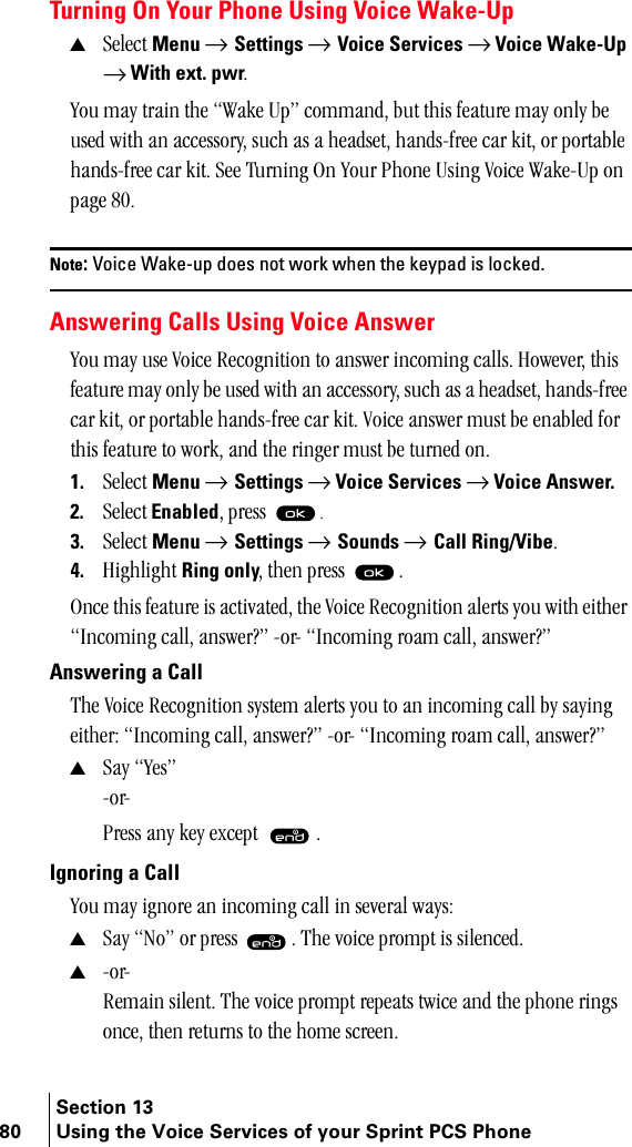Section 1380 Using the Voice Services of your Sprint PCS PhoneTurning On Your Phone Using Voice Wake-Up▲pÉäÉÅí=Menu → Settings → Voice Services → Voice Wake-Up=→ With ext. pwrKvçì=ã~ó=íê~áå=íÜÉ=t~âÉ=réÒ=Åçãã~åÇI=Äìí=íÜáë=ÑÉ~íìêÉ=ã~ó=çåäó=ÄÉ=ìëÉÇ=ïáíÜ=~å=~ÅÅÉëëçêóI=ëìÅÜ=~ë=~=ÜÉ~ÇëÉíI=Ü~åÇëJÑêÉÉ=Å~ê=âáíI=çê=éçêí~ÄäÉ=Ü~åÇëJÑêÉÉ=Å~ê=âáíK=pÉÉ=qìêåáåÖ=lå=vçìê=mÜçåÉ=rëáåÖ=sçáÅÉ=t~âÉJré=çå=é~ÖÉ=UMK=Note: Voice Wake-up does not work when the keypad is locked. Answering Calls Using Voice Answervçì=ã~ó=ìëÉ=sçáÅÉ=oÉÅçÖåáíáçå=íç=~åëïÉê=áåÅçãáåÖ=Å~ääëK=eçïÉîÉêI=íÜáë=ÑÉ~íìêÉ=ã~ó=çåäó=ÄÉ=ìëÉÇ=ïáíÜ=~å=~ÅÅÉëëçêóI=ëìÅÜ=~ë=~=ÜÉ~ÇëÉíI=Ü~åÇëJÑêÉÉ=Å~ê=âáíI=çê=éçêí~ÄäÉ=Ü~åÇëJÑêÉÉ=Å~ê=âáíK=sçáÅÉ=~åëïÉê=ãìëí=ÄÉ=Éå~ÄäÉÇ=Ñçê=íÜáë=ÑÉ~íìêÉ=íç=ïçêâI=~åÇ=íÜÉ=êáåÖÉê=ãìëí=ÄÉ=íìêåÉÇ=çåK1. pÉäÉÅí=Menu → Settings → Voice Services → Voice Answer.2. pÉäÉÅí EnabledI=éêÉëë= K3. pÉäÉÅí=Menu → Settings → Sounds → Call Ring/VibeK4. eáÖÜäáÖÜí=Ring onlyI=íÜÉå=éêÉëë= KlåÅÉ=íÜáë=ÑÉ~íìêÉ=áë=~Åíáî~íÉÇI=íÜÉ=sçáÅÉ=oÉÅçÖåáíáçå=~äÉêíë=óçì=ïáíÜ=ÉáíÜÉê=fåÅçãáåÖ=Å~ääI=~åëïÉê\Ò=JçêJ=fåÅçãáåÖ=êç~ã=Å~ääI=~åëïÉê\ÒAnswering a CallqÜÉ=sçáÅÉ=oÉÅçÖåáíáçå=ëóëíÉã=~äÉêíë=óçì=íç=~å=áåÅçãáåÖ=Å~ää=Äó=ë~óáåÖ=ÉáíÜÉêW=fåÅçãáåÖ=Å~ääI=~åëïÉê\Ò=JçêJ=fåÅçãáåÖ=êç~ã=Å~ääI=~åëïÉê\Ò▲p~ó=vÉëÒ=JçêJ=mêÉëë=~åó=âÉó=ÉñÅÉéí= KIgnoring a Callvçì=ã~ó=áÖåçêÉ=~å=áåÅçãáåÖ=Å~ää=áå=ëÉîÉê~ä=ï~óëW▲p~ó=kçÒ=çê=éêÉëë= K=qÜÉ=îçáÅÉ=éêçãéí=áë=ëáäÉåÅÉÇK▲JçêJoÉã~áå=ëáäÉåíK=qÜÉ=îçáÅÉ=éêçãéí=êÉéÉ~íë=íïáÅÉ=~åÇ=íÜÉ=éÜçåÉ=êáåÖë=çåÅÉI=íÜÉå=êÉíìêåë=íç=íÜÉ=ÜçãÉ=ëÅêÉÉåK